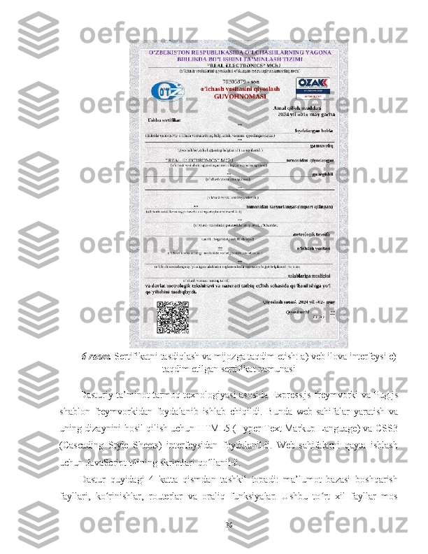 6-rasm.  Sertifikatni tasdiqlash va mijozga taqdim etish: a) veb ilova interfeysi c)
taqdim etilgan sertifikat namunasi
Dasturiy ta’minot tarmoq texnologiyasi asosida Express.js freymvorki va Pug.js
shablon   freymvorkidan   foydalanib   ishlab   chiqildi.   Bunda   web-sahifalar   yaratish   va
uning dizaynini hosil qilish uchun HTML5 (Hyper Text Markup Language) va CSS3
(Cascading   Style   Sheets)   interfeysidan   foydalanildi.   Web-sahifalarni   qayta   ishlash
uchun JavaScript tilining skriptlari qo llanildi. ʻ
D astur   quyidagi   4   katta   qismdan   tashkil   topadi:   ma’lumot   bazasi   boshqarish
fayllari,   ko rinishlar,   routerlar   va   oraliq   funksiyalar.   Ushbu   to rt   xil   fayllar   mos	
ʻ ʻ
36 