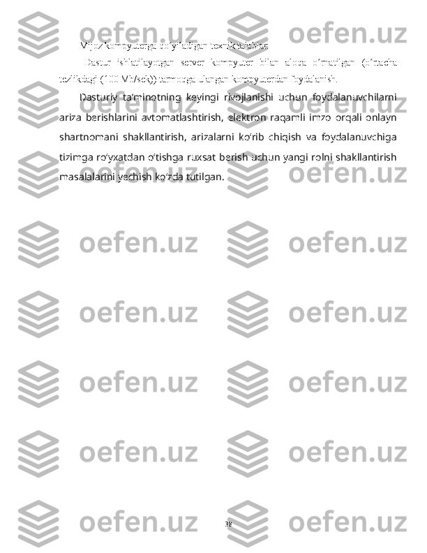 Mijoz kompyuterga qo yiladigan texnik talablar:ʻ
- Dastur   ishlatilayotgan   server   kompyuter   bilan   aloqa   o rnatilgan   (o rtacha	
ʻ ʻ
tezlikdagi (100 Mb/sek)) tarmoqga ulangan kompyuterdan foydalanish.
Dasturiy   ta’minotning   keyingi   rivojlanishi   uchun   foydalanuvchilarni
ariza   berishlarini   avtomatlashtirish,   elektron   raqamli   imzo   orqali   onlayn
shartnomani   shakllantirish,   arizalarni   koʻrib   chiqish   va   foydalanuvchiga
tizimga roʻyxatdan oʻtishga ruxsat berish uchun yangi rolni shakllantirish
masalalarini yechish koʻzda tutilgan.
38 