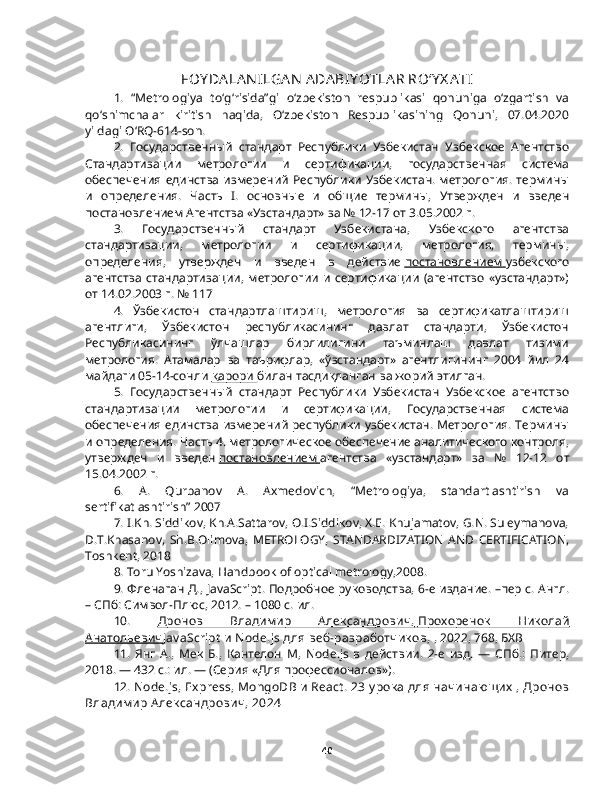 FOY DA LA N ILGA N  ADA BIY OTLA R ROʻY X A T I
1.   “Metrologiya   to‘g‘risida”gi   o‘zbekiston   respublikasi   qonuniga   o‘zgartish   va
qo‘shimchalar   kiritish   haqida,   O‘zbekiston   Respublikasining   Qonuni,   07.04.2020
yildagi O‘RQ-614-son. 
2.   Государственный   стандарт   Республики   Узбекистан   Узбекское   Агентство
Стандартизации   метрологии   и   сертификации,   государственная   система
обеспечения  единства  измерений  Республики  Узбекистан. метрология.  термины
и   определения.   Часть   I .   основные   и   общие   термины,   Утвержден   и   введен
постановлением Агентства «Узстандарт» за № 12-17 от 3.05.2002 г.
3.   Государственный   стандарт   Узбекистана,   Узбекского   агентства
стандартизации,   метрологии   и   сертификации,   метрология,   термины,
определения,   утвержден   и   введен   в   действие   постановлением        узбекского
агентства   стандартизации,   метрологии   и   сертификации   (агентство   «узстандарт»)
от 14.02.2003 г. № 117
4.   Ўзбекистон   стандартлаштириш,   метрология   ва   сертификатлаштириш
агентлиги,   Ўзбекистон   республикасининг   давлат   стандарти,   Ўзбекистон
Республикасининг   ўлчашлар   бирлилигини   таъминлаш   давлат   тизими
метрология.   Атамалар   ва   таърифлар,   «ўзстандарт»   агентлигининг   2004   йил   24
майдаги 05-14-сонли   қарори        билан тасдиқланган ва жорий этилган.
5.   Государственный   стандарт   Республики   Узбекистан   Узбекское   агентство
стандартизации   метрологии   и   сертификации,   Государственная   система
обеспечения единства измерений республики узбекистан. Метрология. Термины
и определения. Часть 4. метрологическое обеспечение аналитического контроля,
утвержден   и   введен   постановлением        агентства   «узстандарт»   за   №   12-12   от
15.04.2002 г.
6.   A.   Qurbanov   A.   Axmedovich,   “Metrologiya,   standartlashtirish   va
sertifikatlashtirish” 2007
7.  I.Kh. Siddikov, Kh.A.Sattarov, O.I.Siddikov, X.E. Khujamatov, G.N. Suleymanova,
D.T.Khasanov,   Sh.B.Olimova,   METROLOGY,   STANDARDIZATION   AND   CERTIFICATION,
Toshkent, 2018
8.  Toru Yoshizava, Handbook of optical metrology,2008.
9. Фленаган Д.,   JavaScript . Подробное руководства, 6-е издание. –пер с. Англ.
– СПб: Символ-Плюс, 2012. – 1080 с. ил.
10.   Дронов   Владимир   Александрович,                  Прохоренок   Николай   
Анатольевич    JavaScript  и  Node . js  для веб-разработчиков,  , 2022, 768, БХВ
11.   Янг   А.,   Мек   Б.,   Кантелон   М,   Node . js   в   действии.   2-е   изд.   —   СПб.:   Питер,
2018. — 432 с.: ил. — (Серия «Для профессионалов»).
12.  Node.js, Express, MongoDB и React.  23 урока для начинающих , Дронов
Владимир Александрович, 2024
40 