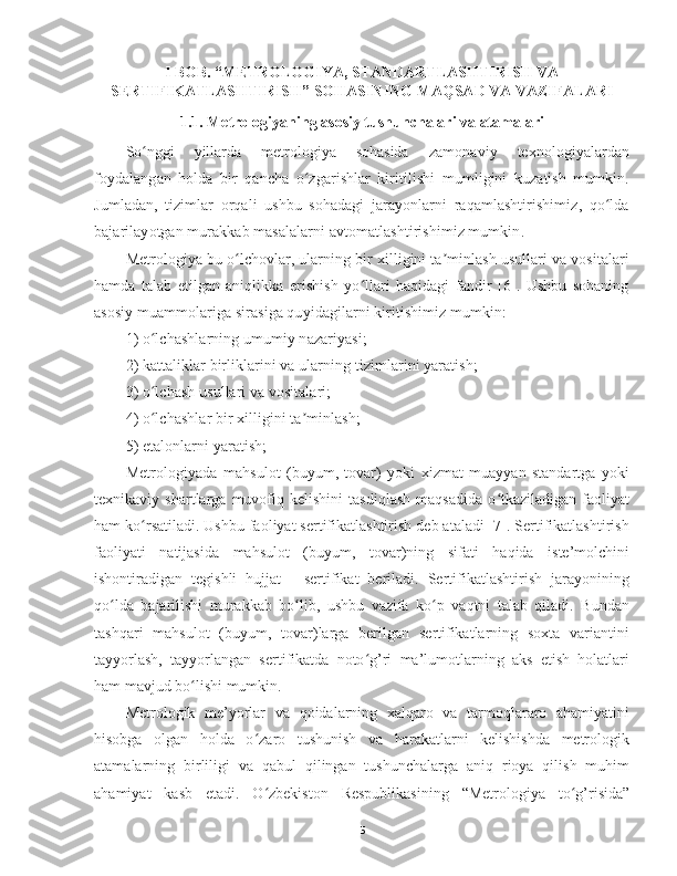 I BOB. “METROLOGIYA, STANDARTLASHTIRISH VA
SERTIFIKATLASHTIRISH” SOHASINING MAQSAD VA VAZIFALARI
1.1. Metrologiyaning asosiy tushunchalari va atamalari
So nggi   yillarda   metrologiya   sohasida  ʻ zamonaviy   texnologiyalardan
foydalangan   holda   bir   qancha   o zgarishlar   kiritilishi   mumligini   kuzatish   mumkin.	
ʻ
Jumladan,   tizimlar   orqali   ushbu   sohadagi   jarayonlarni   raqamlashtirishimiz,   qo lda	
ʻ
bajarilayotgan murakkab masalalarni avtomatlashtirishimiz mumkin . 
Metrologiya bu o lchovlar, ularning bir xilligini ta minlash usullari va vositalari	
ʻ ʼ
hamda   talab   etilgan   aniqlikka   erishish   yo llari   haqidagi   fandir   [6].   Ushbu   sohaning	
ʻ
asosiy muammolariga sirasiga quyidagilarni kiritishimiz mumkin:
1) o lchashlarning umumiy nazariyasi; 	
ʻ
2) kattaliklar birliklarini va ularning tizimlarini yaratish; 
3) o lchash usullari va vositalari; 
ʻ
4) o lchashlar bir xilligini ta minlash; 
ʻ ʼ
5) etalonlarni yaratish; 
Metrologiyada   mahsulot   (buyum,   tovar)   yoki   xizmat   muayyan   standartga   yoki
texnikaviy   shartlarga   muvofiq   kelishini   tasdiqlash   maqsadida   o tkaziladigan   faoliyat	
ʻ
ham ko rsatiladi. Ushbu faoliyat sertifikatlashtirish deb ataladi [7]. Sertifikatlashtirish	
ʻ
faoliyati   natijasida   mahsulot   (buyum,   tovar)ning   sifati   haqida   iste’molchini
ishontiradigan   tegishli   hujjat   -   sertifikat   beriladi.   Sertifikatlashtirish   jarayonining
qo lda   bajarilishi   murakkab   bo lib,   ushbu   vazifa   ko p   vaqtni   talab   qiladi.   Bundan	
ʻ ʻ ʻ
tashqari   mahsulot   (buyum,   tovar)larga   berilgan   sertifikatlarning   soxta   variantini
tayyorlash,   tayyorlangan   sertifikatda   noto g’ri   ma’lumotlarning   aks   etish   holatlari	
ʻ
ham mavjud bo lishi mumkin. 	
ʻ
Metrologik   me’yorlar   va   qoidalarning   xalqaro   va   tarmoqlararo   ahamiyatini
hisobga   olgan   holda   o zaro   tushunish   va   harakatlarni   kelishishda   metrologik	
ʻ
atamalarning   birliligi   va   qabul   qilingan   tushunchalarga   aniq   rioya   qilish   muhim
ahamiyat   kasb   etadi.   O zbekiston   Respublikasining   “Metrologiya   to g’risida”
ʻ ʻ
5 