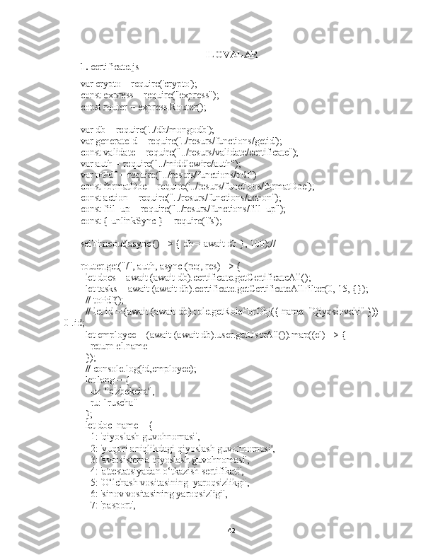 ILOVALAR
1.  certificate.js
var crypto = require('crypto');
const express = require("express");
const router = express.Router();
var db = require('../db/mongodb');
var generateId = require('../resurs/functions/getid');
const validate = require("../resurs/validate/certificate");
var auth = require("../middlewire/auth");
var toPdf = require("../resurs/functions/pdf")
const formatDoc = require('../resurs/functions/formatDoc');
const action = require("../resurs/functions/action");
const fiil_up = require("../resurs/functions/fill_up");
const { unlinkSync } = require('fs');
setTimeout(async () => { db = await db }, 100);//
router.get("/", auth, async (req, res) => {
  let docs = await (await db).certificate.getCertificateAll();
  let tasks = await (await db).certificate.getCertificateAllFilter(0, 15, {});
  // toPdf();
  // let id = (await (await db).role.getRoleForObj({ name: "Qiyoslovchi" }))
[0].id;
  let employee = (await (await db).user.getUserAll()).map((el) => {
    return el.name
  });
  // console.log(id,employee);
  let lang = {
    uz: "o'zbekcha",
    ru: "ruscha"
  };
  let doc_name = {
    1: 'qiyoslash guvohnomasi',
    2: 'yuqori aniqlikdagi qiyoslash guvohnomasi',
    3: 'avtosisterna qiyoslash guvohnomasi',
    4: 'attestatsiyadan o‘tkazish sertifikati',
    5: 'O‘lchash vositasining  yaroqsizlikgi',
    6: 'sinov vositasining yaroqsizligi',
    7: 'pasport',
42 