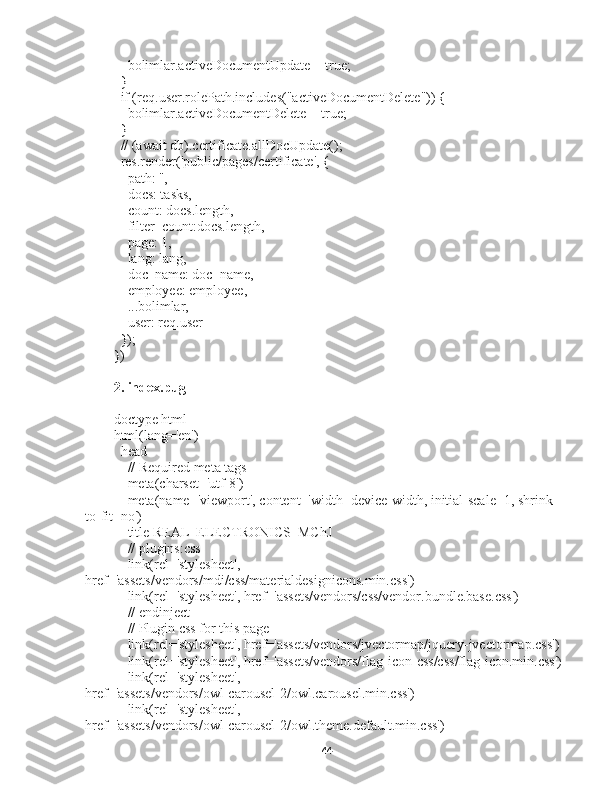     bolimlar.activeDocumentUpdate = true;
  }
  if (req.user.rolePath.includes("activeDocumentDelete")) {
    bolimlar.activeDocumentDelete = true;
  }
  // (await db).certificate.allDocUpdate();
  res.render('public/pages/certificate', {
    path: '',
    docs: tasks,
    count: docs.length,
    filter_count:docs.length,
    page: 1,
    lang: lang,
    doc_name: doc_name,
    employee: employee,
    ...bolimlar,
    user: req.user
  });
})
2. index.pug
doctype html
html(lang='en')
  head
    // Required meta tags
    meta(charset='utf-8')
    meta(name='viewport', content='width=device-width, initial-scale=1, shrink-
to-fit=no')
    title REAL  ELECTRONICS  MChJ
    // plugins:css
    link(rel='stylesheet', 
href='assets/vendors/mdi/css/materialdesignicons.min.css')
    link(rel='stylesheet', href='assets/vendors/css/vendor.bundle.base.css')
    // endinject
    // Plugin css for this page
    link(rel='stylesheet', href='assets/vendors/jvectormap/jquery-jvectormap.css')
    link(rel='stylesheet', href='assets/vendors/flag-icon-css/css/flag-icon.min.css')
    link(rel='stylesheet', 
href='assets/vendors/owl-carousel-2/owl.carousel.min.css')
    link(rel='stylesheet', 
href='assets/vendors/owl-carousel-2/owl.theme.default.min.css')
44 