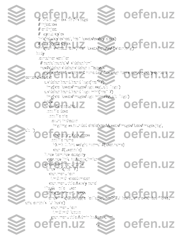     // End plugin css for this page
    // inject:css
    // endinject
    // Layout styles
    link(rel='stylesheet', href='assets/css/style.css')
    // End layout styles
    link(rel='shortcut icon', href='assets/images/favicon.png')
  body
    .container-scroller
      // partial:partials/_sidebar.html
      nav#sidebar.sidebar.sidebar-offcanvas
        .sidebar-brand-wrapper.d-none.d-lg-flex.align-items-center.justify-content-
center.fixed-top
          a.sidebar-brand.brand-logo(href='/')
            img(src='assets/images/logo.svg', alt='logo')
          a.sidebar-brand.brand-logo-mini(href='/')
            img(src='assets/images/logo-mini.svg', alt='logo')
        ul.nav
          li.nav-item.profile
            .profile-desc
              .profile-pic
                .count-indicator
                  img.img-xs.rounded-circle(src='./assets/images/faces/images.jpg', 
alt='')
                  span.count.bg-success
                .profile-name
                  h5.mb-0.font-weight-normal #{user.name}
                  span #{user.role}
          li.nav-item.nav-category
            span.nav-link Bo&apos;limlar
          li.nav-item.menu-items
            a.nav-link(href='/')
              span.menu-icon
                i.mdi.mdi-speedometer
              span.menu-title Asosiy panel
          if task || role || user
            li.nav-item.menu-items
              a.nav-link(data-toggle='collapse', href='#ui-basic', aria-expanded='false',
aria-controls='ui-basic')
                span.menu-icon
                  i.mdi.mdi-laptop
                span.menu-title Admin bo&apos;limi
45 