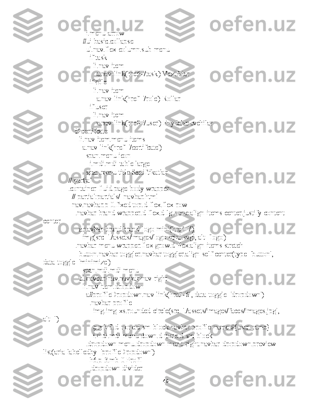                 i.menu-arrow
              #ui-basic.collapse
                ul.nav.flex-column.sub-menu
                  if task
                    li.nav-item
                      a.nav-link(href='/task') Vazifalar
                  if role
                    li.nav-item
                      a.nav-link(href='/role') Rollar
                  if user
                    li.nav-item
                      a.nav-link(href='/user') Foydalanuvchilar
          if certifcate
            li.nav-item.menu-items
              a.nav-link(href='/certifcate')
                span.menu-icon
                  i.mdi.mdi-table-large
                span.menu-title Sertiftikatlar
      // partial
      .container-fluid.page-body-wrapper
        // partial:partials/_navbar.html
        nav.navbar.p-0.fixed-top.d-flex.flex-row
          .navbar-brand-wrapper.d-flex.d-lg-none.align-items-center.justify-content-
center
            a.navbar-brand.brand-logo-mini(href='/')
              img(src='./assets/images/logo-mini.svg', alt='logo')
          .navbar-menu-wrapper.flex-grow.d-flex.align-items-stretch
            button.navbar-toggler.navbar-toggler.align-self-center(type='button', 
data-toggle='minimize')
              span.mdi.mdi-menu
            ul.navbar-nav.navbar-nav-right
              li.nav-item.dropdown
                a#profileDropdown.nav-link(href='#', data-toggle='dropdown')
                  .navbar-profile
                    img.img-xs.rounded-circle(src='./assets/images/faces/images.jpg', 
alt='')
                    p.mb-0.d-none.d-sm-block.navbar-profile-name #{user.name}
                    i.mdi.mdi-menu-down.d-none.d-sm-block
                .dropdown-menu.dropdown-menu-right.navbar-dropdown.preview-
list(aria-labelledby='profileDropdown')
                  h6.p-3.mb-0 Profil
                  .dropdown-divider
46 