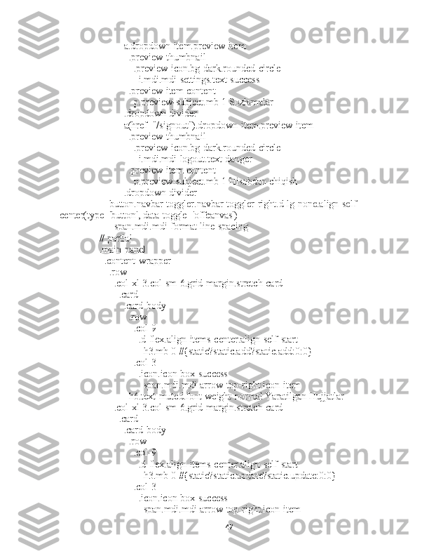                   a.dropdown-item.preview-item
                    .preview-thumbnail
                      .preview-icon.bg-dark.rounded-circle
                        i.mdi.mdi-settings.text-success
                    .preview-item-content
                      p.preview-subject.mb-1 Sozlamalar
                  .dropdown-divider
                  a(href="/signout").dropdown-item.preview-item
                    .preview-thumbnail
                      .preview-icon.bg-dark.rounded-circle
                        i.mdi.mdi-logout.text-danger
                    .preview-item-content
                      p.preview-subject.mb-1 Hisobdan chiqish
                  .dropdown-divider
            button.navbar-toggler.navbar-toggler-right.d-lg-none.align-self-
center(type='button', data-toggle='offcanvas')
              span.mdi.mdi-format-line-spacing
        // partial
        .main-panel
          .content-wrapper
            .row
              .col-xl-3.col-sm-6.grid-margin.stretch-card
                .card
                  .card-body
                    .row
                      .col-9
                        .d-flex.align-items-center.align-self-start
                          h3.mb-0 #{static?static.add?static.add:0:0}
                      .col-3
                        .icon.icon-box-success
                          span.mdi.mdi-arrow-top-right.icon-item
                    h6.text-muted.font-weight-normal Yaratilgan Hujjatlar
              .col-xl-3.col-sm-6.grid-margin.stretch-card
                .card
                  .card-body
                    .row
                      .col-9
                        .d-flex.align-items-center.align-self-start
                          h3.mb-0 #{static?static.update?static.update:0:0}
                      .col-3
                        .icon.icon-box-success
                          span.mdi.mdi-arrow-top-right.icon-item
47 