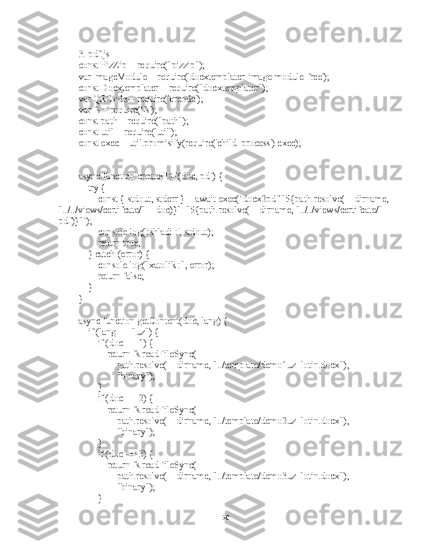                           
3. pdf.js
const PizZip = require("pizzip");
var ImageModule = require('docxtemplater-image-module-free');
const Docxtemplater = require("docxtemplater");
var QRCode = require('qrcode');
var fs = require('fs');
const path = require("path");
const util = require('util');
const exec = util.promisify(require('child_process').exec);
async function createPDF(doc, pdf) {
    try {
        const { stdout, stderr } = await exec(`docx2pdf "${path.resolve(__dirname, 
"../../views/certifcate/" + doc)}"  "${path.resolve(__dirname, "../../views/certifcate/" +
pdf)}"`);
        console.log('ishladi :', stdout);
        return true;
    } catch (error) {
        console.log("xatolik :", error);
        return false;
    }
}
async function getContent(doc, lang) {
    if (lang == "uz") {
        if (doc == 1) {
            return fs.readFileSync(
                path.resolve(__dirname, "../template/demo1uz_lotin.docx"),
                "binary");
        }
        if (doc == 2) {
            return fs.readFileSync(
                path.resolve(__dirname, "../template/demo2uz_lotin.docx"),
                "binary");
        }
        if (doc == 3) {
            return fs.readFileSync(
                path.resolve(__dirname, "../template/demo3uz_lotin.docx"),
                "binary");
        }
50 