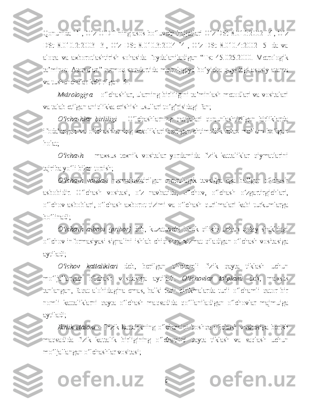 Qonunida [1], O z O DT ning asos bo luvchi hujjatlari O z DSt 8.010:2002 [3], O zʻ ʻ ʻ ʻ ʻ
DSt   8.010.2:2003   [3],   O z   DSt   8.010.3:2004   [4],   O z   DSt   8.010.4:2002   [5]   da   va	
ʻ ʻ
aloqa   va   axborotlashtirish   sohasida   foydalaniladigan   “Tst   45.025.2000.   Metrologik
ta’minot. Atamalar.” tarmoq standartida metrologiya bo yicha quyidagi asosiy atama	
ʻ
va tushunchalar keltirilgan [6]:
Metrologiya   – o lchashlar, ularning birliligini ta’minlash metodlari va vositalari	
ʻ
va talab etilgan aniqlikka erishish usullari to g’risidagi fan;	
ʻ
O lchashlar   birliligi	
ʻ   –   O lchashlarning   natijalari   qonunlashtirilgan   birliklarda	ʻ
ifodalangan   va   o lchashlarning   xatoliklari   berilgan   ehtimollik   bilan   ma’lum   bo lgan	
ʻ ʻ
holat;
O lchash  	
ʻ –   maxsus   texnik   vositalar   yordamida   fizik   kattaliklar   qiymatlarini
tajriba yo li bilan topish;	
ʻ
O lchash   vositasi	
ʻ   normalashtirilgan   metrologik   tavsifga   ega   bo lgan   o lchash	ʻ ʻ
asbobidir.   O lchash   vositasi,   o z   navbatida,   o lchov,   o lchash   o zgartirgichlari,	
ʻ ʻ ʻ ʻ ʻ
o lchov   asboblari,   o lchash   axborot   tizimi   va   o lchash   qurilmalari   kabi   turkumlarga	
ʻ ʻ ʻ
bo linadi;
ʻ
O lchash   asbobi   (pribor)	
ʻ   deb,   kuzatuvchi   idrok   qilishi   uchun   qulay   shakldagi
o lchov informasiyasi signalini ishlab chiqishga xizmat qiladigan o lchash vositasiga	
ʻ ʻ
aytiladi;
O lchov   kattaliklari	
ʻ   deb,   berilgan   o lchamli   fizik   qayta   tiklash   uchun	ʻ
mo ljallangan   o lchash   vositasiga   aytiladi.  	
ʻ ʻ O lchovlar   to plami	ʻ ʻ   deb,   maxsus
tanlangan,   faqat   alohidagina   emas,   balki   turli   birikmalarda   turli   o lchamli   qator   bir	
ʻ
nomli   kattaliklarni   qayta   o lchash   maqsadida   qo llaniladigan   o lchovlar   majmuiga	
ʻ ʻ ʻ
aytiladi;
Birlik  etaloni   –  Fizik kattalikning  o lchamini   boshqa  o lchash   vositasiga  berish	
ʻ ʻ
maqsadida   fizik   kattalik   birligining   o lchamini   qayta   tiklash   va   saqlash   uchun
ʻ
mo ljallangan o lchashlar vositasi;	
ʻ ʻ
6 