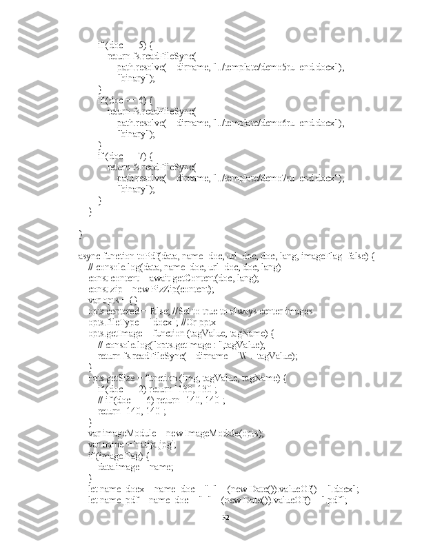         if (doc == 5) {
            return fs.readFileSync(
                path.resolve(__dirname, "../template/demo5ru_end.docx"),
                "binary");
        }
        if (doc == 6) {
            return fs.readFileSync(
                path.resolve(__dirname, "../template/demo6ru_end.docx"),
                "binary");
        }
        if (doc == 7) {
            return fs.readFileSync(
                path.resolve(__dirname, "../template/demo7ru_end.docx"),
                "binary");
        }
    }
}
async function toPdf(data, name_doc, url_doc, doc, lang, imageFlag=false) {
    // console.log(data, name_doc, url_doc, doc, lang)
    const content = await getContent(doc, lang);
    const zip = new PizZip(content);
    var opts = {}
    opts.centered = false; //Set to true to always center images
    opts.fileType = "docx"; //Or pptx
    opts.getImage = function (tagValue, tagName) {
        // console.log("opts.getImage : ",tagValue);
        return fs.readFileSync(__dirname + '\\' + tagValue);
    }
    opts.getSize = function (img, tagValue, tagName) {
        if (doc == 2) return [130, 130];
        // if (doc == 6) return [140, 140];
        return [140, 140];
    }
    var imageModule = new ImageModule(opts);
    var name = 'natija.jpg';
    if (imageFlag) {
        data.image = name;
    }
    let name_docx = name_doc + "_" + (new Date()).valueOf() + ".docx";
    let name_pdf = name_doc + "_" + (new Date()).valueOf() + ".pdf";
52 