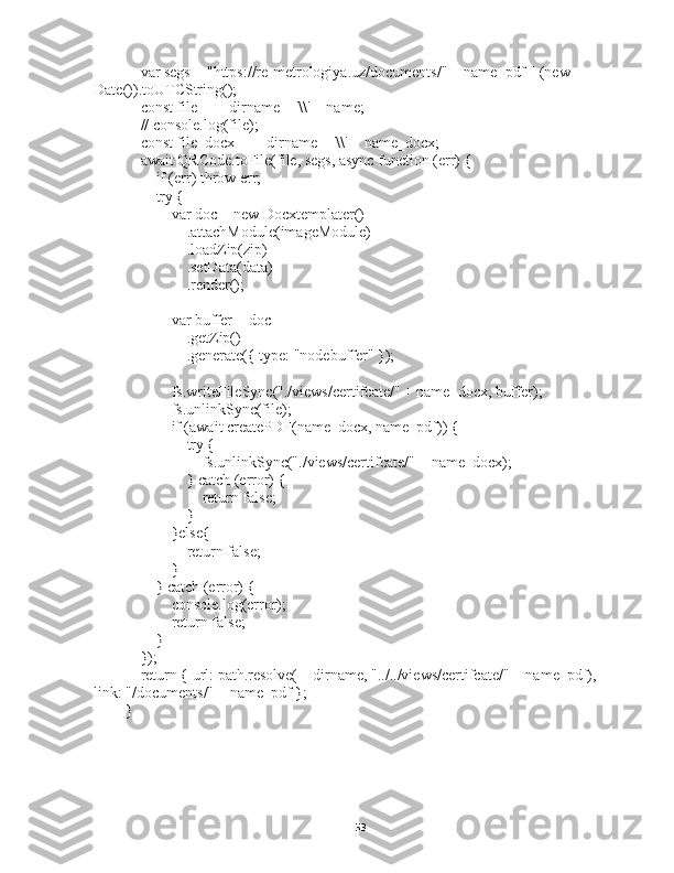     var segs = "https://re-metrologiya.uz/documents/" + name_pdf || (new 
Date()).toUTCString();
    const file = __dirname + '\\' + name;
    // console.log(file);
    const file_docx = __dirname + '\\' + name_docx;
    await QRCode.toFile(file, segs, async function (err) {
        if (err) throw err;
        try {
            var doc = new Docxtemplater()
                .attachModule(imageModule)
                .loadZip(zip)
                .setData(data)
                .render();
            var buffer = doc
                .getZip()
                .generate({ type: "nodebuffer" });
            fs.writeFileSync("./views/certifcate/" + name_docx, buffer);
            fs.unlinkSync(file);
            if (await createPDF(name_docx, name_pdf)) {
                try {
                    fs.unlinkSync("./views/certifcate/" + name_docx);
                } catch (error) {
                    return false;
                }
            }else{
                return false;
            }
        } catch (error) {
            console.log(error);
            return false;
        }
    });
    return { url: path.resolve(__dirname, "../../views/certifcate/" + name_pdf), 
link: "/documents/" + name_pdf };
}
53 