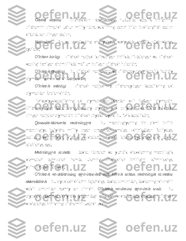 Davlat   etaloni   –   O zbekiston   Respublikasi   hududida   kattalik   birliginingʻ
o lchamini   o rnatish   uchun   milliy   idora   vakilining   qarori   bilan   boshlang’ich   etalon	
ʻ ʻ
sifatida tan olingan etalon;
Etalonlar   –   fan   va   texnikaning   eng   yuksak   saviyasida   aniqlik   o lchovlarga	
ʻ
aytiladi;
O lchov birligi	
ʻ   – o lchash  natijasi  ko rsatilgan birlikda ifodalangan va o lchash	ʻ ʻ ʻ
xatoligi berilgan ehtimollikda ma’lum bo lgan o lchash holatidir;	
ʻ ʻ
O lchash   aniqligi	
ʻ   –   bu   o lchash   natijalarini   va   o lchanayotgan   kattalik   haqiqiy	ʻ ʻ
qiymatining mos kelish darajasidir;
O lchash   xatoligi	
ʻ   –   o‘lchash   natijasining   o lchanayotgan   kattalikning   asl	ʻ
qiymatidan farqlanishidir;
Fizikaviy   kattalikning   asl   qiymati   xatoliklardan   xoli   bo lgan   qiymatdir.	
ʻ
O lchanayotgan   kattalikning   haqiqiy   qiymati   yo l   qo yilgan   xatoliklar   ta’sirida	
ʻ ʻ ʻ
olingan natijalar qiymatidir. O lchash obyekti u yoki bu fizik kattalikdir;	
ʻ
Qonunlashtiruvchi   metrologiya   –   bu   metrologiyaning   bir   qismi   bo lib	
ʻ
metrologiya   bo yicha   milliy   organ   tomonidan   amalga   oshiriladigan   faoliyatga	
ʻ
taalluqli   va   birliklar,   o lchash   vositalari,   o lchash   laboratoriyalariga   doir   davlat	
ʻ ʻ
talablariga ega;
Metrologiya   xizmati   –   davlat   idoralari   va   yuridik   shaxslarning   metrologik
xizmatlari   tarmoqlari   hamda   ularning   o lchashlar   birliligini   ta’minlashga	
ʻ
yo naltirilgan faoliyati;	
ʻ
O lchash   vositalarining   qiyoslanishni   olib   borish   uchun   metrologik   xizmatni	
ʻ
akkreditlash  – bu qiyoslashishlarini bajarishga davlat tomonidan, davlatning ishonchli
vakili   tomonidan   rasmiy   tan   olinishi.   O lchash   vositasini   qiyoslash   usuli	
ʻ   –   bu
qiyoslash   sxemasi   bo yicha   yuqoridagi   o lchash   vositalaridan   quyidagi   o lchash	
ʻ ʻ ʻ
vositalariga birlikning o lchamini uzatish usuli;
ʻ
7 