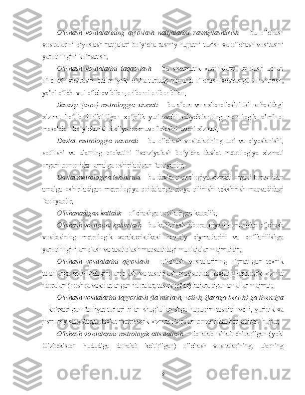 O lchash   vositalarining   qiyoslash   natijalarini   rasmiylashtirishʻ   –   bu   o lchash	ʻ
vositalarini qiyoslash natijalari bo yicha rasmiy hujjatni tuzish va o lchash vositasini	
ʻ ʻ
yaroqliligini ko rsatish;	
ʻ
O lchash   vositalarini   taqqoslash	
ʻ   –   bu   sistematik   xatoliklarni   aniqlash   uchun
o lchash vositasini etalon yoki o sha turdagi namuna o lchash vositasiga solishtirish,	
ʻ ʻ ʻ
ya’ni o lchovni o lchov bilan, priborni pribor bilan;	
ʻ ʻ
Bazaviy   (asos)   metrologiya   xizmati   –   bu   aloqa   va   axborotlashtirish   sohasidagi
xizmat   bo lib,   biriktirilgan   xo jalik   yurituvchi   subyektlarning   metrologik   ta’minot	
ʻ ʻ
masalalari bo yicha ish faoliyatini muvofiqlashtiruvchi xizmat;	
ʻ
Davlat   metrologiya   nazorati   –   bu   o lchash   vositalarining   turi   va   qiyoslanishi,	
ʻ
sotilishi   va   ularning   prokatini   lisenziyalash   bo yicha   davlat   metrologiya   xizmati	
ʻ
organi tomonidan amalga oshiriladigan faoliyatdir;
Davlat metrologiya tekshiruvi   – bu davlat metrologiya xizmati organi tomonidan
amalga   oshiriladigan   metrologiya   qoidalariga   rioya   qilinishi   tekshirish   maqsadidagi
faoliyatdir;
O lchanadigan kattalik	
ʻ  – o lchashga tortiladigan kattalik;	ʻ
O lchash vositasini kalibrlash  	
ʻ - bu kalibrlash laboratoriyasi tomonidan o lchash	ʻ
vositasining   metrologik   xarakteristikasi   haqiqiy   qiymatlarini   va   qo llanilishga	
ʻ
yaroqliligini aniqlash va tasdiqlash maqsadidagi muolajalar majmuidir;
O lchash   vositalarini   qiyoslash	
ʻ   –   o lchash   vositalarining   o rnatilgan   texnik	ʻ ʻ
talablarga   muvofiqligini   aniqlash   va   tasdiqlash   maqsadida   davlat   metrologik   xizmat
idoralari (boshqa vakolatlangan idoralar, tashkilotlar) bajaradigan amallar majmui;
O lchash vositalarini tayyorlash (ta’mirlash, sotish, ijaraga berish) ga lisenziya	
ʻ
– ko rsatilgan faoliyat turlari bilan shug’ullanishga huquqini tasdiqlovchi, yuridik va	
ʻ
jismoniy shaxslarga davlat metrologik xizmat idoralari tomonidan beriladigan hujjat;
O lchash vositalarini  metrologik attestatlash	
ʻ   – donalab ishlab chiqarilgan (yoki
O zbekiston   hududiga   donalab   keltirilgan)   o lchash   vositalarining,   ularning	
ʻ ʻ
8 