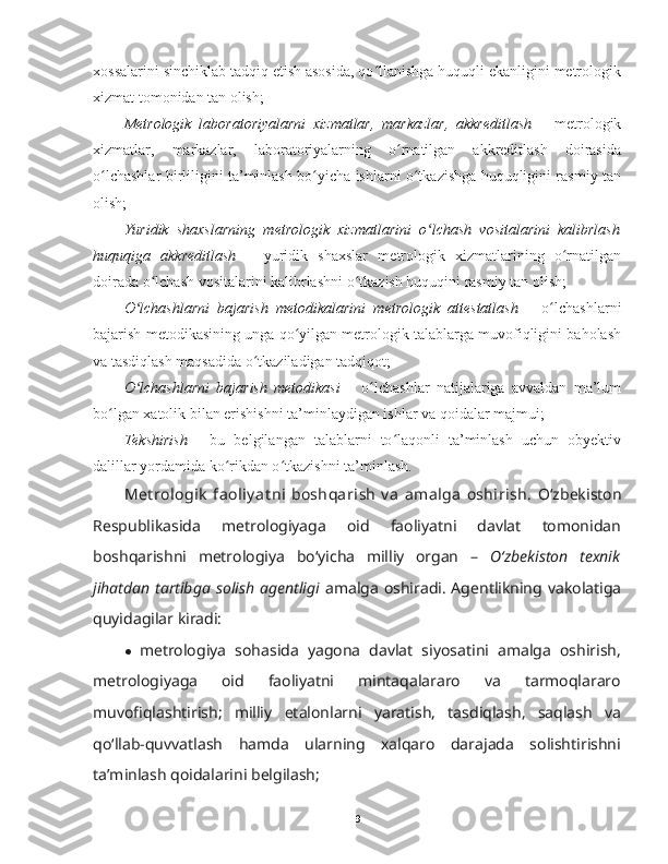 xossalarini sinchiklab tadqiq etish asosida, qo llanishga huquqli ekanligini metrologikʻ
xizmat tomonidan tan olish;
Metrologik   laboratoriyalarni   xizmatlar,   markazlar,   akkreditlash   –   metrologik
xizmatlar,   markazlar,   laboratoriyalarning   o rnatilgan   akkreditlash   doirasida	
ʻ
o lchashlar birliligini ta’minlash bo yicha ishlarni o tkazishga huquqligini rasmiy tan	
ʻ ʻ ʻ
olish;
Yuridik   shaxslarning   metrologik   xizmatlarini   o lchash   vositalarini   kalibrlash	
ʻ
huquqiga   akkreditlash   –   yuridik   shaxslar   metrologik   xizmatlarining   o rnatilgan	
ʻ
doirada o lchash vositalarini kalibrlashni o tkazish huquqini rasmiy tan olish;	
ʻ ʻ
O lchashlarni   bajarish   metodikalarini   metrologik   attestatlash	
ʻ   –   o lchashlarni	ʻ
bajarish metodikasining unga qo yilgan metrologik talablarga muvofiqligini baholash	
ʻ
va tasdiqlash maqsadida o tkaziladigan tadqiqot;	
ʻ
O lchashlarni   bajarish   metodikasi  	
ʻ –   o lchashlar   natijalariga   avvaldan   ma’lum	ʻ
bo lgan xatolik bilan erishishni ta’minlaydigan ishlar va qoidalar majmui;	
ʻ
Tekshirish   -   bu   belgilangan   talablarni   to laqonli   ta’minlash   uchun   obyektiv	
ʻ
dalillar yordamida ko rikdan o tkazishni ta’minlash. 	
ʻ ʻ
Met rologik  faoliy at ni  boshqarish  v a  amalga  oshirish.   Oʻzbekiston
Respublikasida   metrologiyaga   oid   faoliyatni   davlat   tomonidan
boshqarishni   metrologiya   boʻyicha   milliy   organ   –   Oʻzbekiston   texnik
jihatdan  tartibga   solish  agentligi   amalga  oshiradi. Agentlikning vakolatiga
quyidagilar kiradi:
● metrologiya   sohasida   yagona   davlat   siyosatini   amalga   oshirish,
metrologiyaga   oid   faoliyatni   mintaqalararo   va   tarmoqlararo
muvofiqlashtirish;   milliy   etalonlarni   yaratish,   tasdiqlash,   saqlash   va
qoʻllab-quvvatlash   hamda   ularning   xalqaro   darajada   solishtirishni
ta’minlash qoidalarini belgilash;
9 