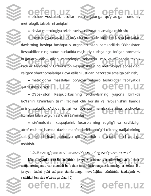 ● oʻlchov   vositalari,   usullari   va   natijalariga   qoʻyiladigan   umumiy
metrologik talablarni aniqlash;
● davlat metrologiya tekshiruvi va nazoratini amalga oshirish;
● metrologiya masalalari boʻyicha normativ hujjatlarni, shu jumladan
davlatning   boshqa   boshqaruv   organlari   bilan   hamkorlikda   Oʻzbekiston
Respublikasining butun hududida majburiy kuchga ega boʻlgan normativ
hujjatlarni   qabul   qilish;   metrologiya   sohasida   ilmiy   va   muhandis-texnik
kadrlar   tayyorlash;   Oʻzbekiston   Respublikasining   metrologiya   sohasidagi
xalqaro shartnomalariga rioya etilishi ustidan nazoratni amalga oshirish;
● metrologiya   masalalari   boʻyicha   xalqaro   tashkilotlar   faoliyatida
qatnashish kiradi;
● Oʻzbekiston   Respublikasining   oʻlchovlarning   yagona   birlikda
boʻlishini   ta’minlash   tizimi   faoliyat   olib   borishi   va   rivojlanishini   hamda
uning   xalqaro   oʻlchov   tizimi   va   boshqa   mamlakatlarning   oʻlchovlar
tizimlari bilan uyg’unlashuvini ta’minlash;
● iste’molchilar   xuquqlarini,   fuqarolarning   sog’lig’i   va   xavfsizligi,
atrof-muhitni   hamda   davlat   manfaatlarini   notoʻg’ri   oʻlchov   natijalarining
salbiy   oqibatlaridan   muhofaza   qilishga   doir   chora-tadbirlarni   amalga
oshirish.
1.2. Metrologiyada sertifikatlashtirish va uning asosiy tushunchalari
Metrologiyada   sertifikatlashtirish   jarayoni   o lchov   vositalarining   va   o lchashʻ ʻ
natijalarining aniq va ishonchli bo lishini ta’minlash maqsadida amalga oshiriladi. Bu	
ʻ
jarayon   davlat   yoki   xalqaro   standartlarga   muvofiqlikni   tekshirish,   tasdiqlash   va
sertifikat berishni o z ichiga oladi [6].	
ʻ
10 