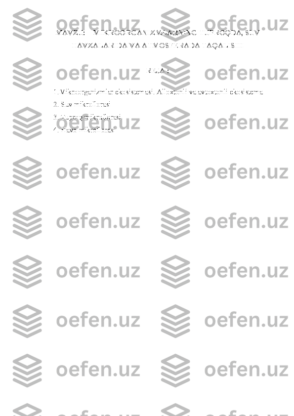 MAVZU:       MIKROORGANIZMLARNING TUPROQDA, SUV
HAVZALARIDA VA ATMOSFERADA TAQALISHI
REJA :
           
           1.Mikroorganizmlar ekosistemasi. Alloxtonli va avtoxtonli ekosistema
           2. Suv mikroflorasi
           3. Tuproq mikroflorasi
           4. Havo mikroflorasi 