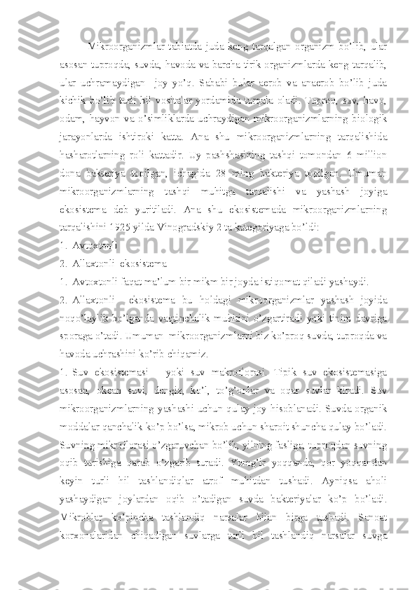               Mikroorganizmlar   tabiatda   juda   keng   tarqalgan   organizm   bo’lib,   ular
asosan tuproqda, suvda, havoda va barcha tirik organizmlarda keng tarqalib,
ular   uchramaydigan     joy   yo’q.   Sababi   bular   aerob   va   anaerob   bo’lib   juda
kichik   bo’lib   turli   hil   vositalar   yordamida   tarqala   oladi.   Tuproq,   suv,   havo,
odam,   hayvon   va   o’simliklarda   uchraydigan   mikroorganizmlarning   biologik
jarayonlarda   ishtiroki   katta.   Ana   shu   mikroorganizmlarning   tarqalishida
hasharotlarning   roli   kattadir.   Uy   pashshasining   tashqi   tomondan   6   million
dona   bakteriya   topilgan,   ichagida   28   ming   bakteriya   topilgan.   Umuman
mikroorganizmlarning   tashqi   muhitga   tarqalishi   va   yashash   joyiga
ekosistema   deb   yuritiladi.   Ana   shu   ekosistemada   mikroorganizmlarning
tarqalishini 1925 yilda Vinogradskiy 2 ta kategoriyaga bo’ldi:
1. Avtoxtonli
2. Allaxtonli  ekosistema
1. Avtoxtonli faqat ma’lum bir mikm bir joyda istiqomat qiladi yashaydi.
2. Allaxtonli     ekosistema   bu   holdagi   mikroorganizmlar   yashash   joyida
noqo’laylik   bo’lganda   vaqtinchalik   muhitini   o’zgartiradi   yoki   tinim   davriga
sporaga o’tadi. Umuman  mikroorganizmlarni biz ko’proq suvda, tuproqda va
havoda uchrashini ko’rib chiqamiz.
1. Suv   ekosistemasi   –   yoki   suv   makroflorasi.   Tipik   suv   ekosistemasiga
asosan,   okean   suvi,   dengiz,   ko’l,   to’g’onlar   va   oqar   suvlar   kiradi.   Suv
mikroorganizmlarning yashashi uchun qulay joy hisoblanadi. Suvda organik
moddalar qanchalik ko’p bo’lsa, mikrob uchun sharoit shuncha qulay bo’ladi.
Suvning mikroflorasi o’zgaruvchan bo’lib, yilning fasliga, tuproqdan suvning
oqib   turishiga   qarab   o’zgarib   turadi.   Yomg’ir   yoqqanda,   qor   yoqqandan
keyin   turli   hil   tashlandiqlar   atrof   muhitdan   tushadi.   Ayniqsa   aholi
yashaydigan   joylardan   oqib   o’tadigan   suvda   bakteriyalar   ko’p   bo’ladi.
Mikroblar   ko’pincha   tashlandiq   narsalar   bilan   birga   tushadi.   Sanoat
korxonalaridan   chiqadigan   suvlarga   turli   hil   tashlandiq   narsalar   suvga 
