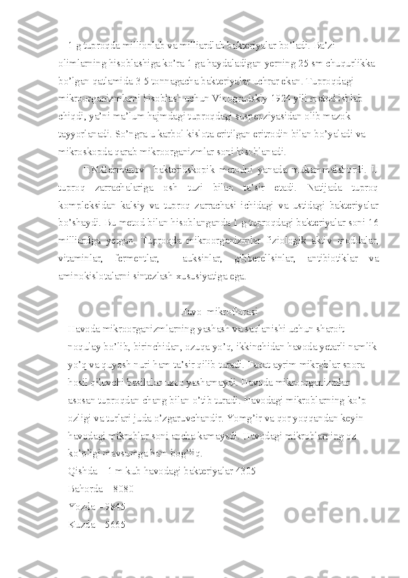 1 g tuproqda millionlab va milliardlab bakteriyalar bo’ladi. Ba’zi 
olimlarning hisoblashiga ko’ra 1 ga haydaladigan yerning 25 sm chuqurlikka 
bo’lgan qatlamida 3-5 tonnagacha bakteriyalar uchrar ekan. Tuproqdagi 
mikroorganizmlarni hisoblash uchun Vinogradskiy 1924 yili metod ishlab 
chiqdi, ya’ni ma’lum hajmdagi tuproqdagi suspenziyasidan olib mazok 
tayyorlanadi. So’ngra u karbol kislota eritilgan eritrodin bilan bo’yaladi va 
mikroskopda qarab mikroorganizmlar soni hisoblanadi.
F.N.Germanov     bakterioskopik   metodni   yanada   mukammalshtirdi.   U
tuproq   zarrachalariga   osh   tuzi   bilan   ta’sir   etadi.   Natijada   tuproq
kompleksidan   kalsiy   va   tuproq   zarrachasi   ichidagi   va   ustidagi   bakteriyalar
bo’shaydi. Bu metod bilan hisoblanganda 1 g tuproqdagi bakteriyalar soni 16
milliardga   yetgan.   Tuproqda   mikroorganizmlar   fiziologik   aktiv   moddalar,
vitaminlar,   fermentlar,     auksinlar,   gibberellsinlar,   antibiotiklar   va
aminokislotalarni sintezlash xususiyatiga ega.
Havo  mikroflorasi
Havoda mikroorganizmlarning yashash va saqlanishi uchun sharoit 
noqulay bo’lib, birinchidan, ozuqa yo’q, ikkinchidan havoda yetarli namlik
yo’q va quyosh nuri ham ta’sir qilib turadi. Faqat ayrim mikroblar spora 
hosil qiluvchi basilalar uzoq yashamaydi. Havoda mikroorganizmlar 
asosan tuproqdan chang bilan o’tib turadi. Havodagi mikroblarning ko’p 
ozligi va turlari juda o’zgaruvchandir. Yomg’ir va qor yoqqandan keyin 
havodagi mikroblar soni ancha kamayadi. Havodagi mikroblarning oz 
ko’pligi mavsumga ham bog’liq.
Qishda – 1 m kub havodagi bakteriyalar 4305
Bahorda – 8080
Yozda – 9845
Kuzda – 5665 