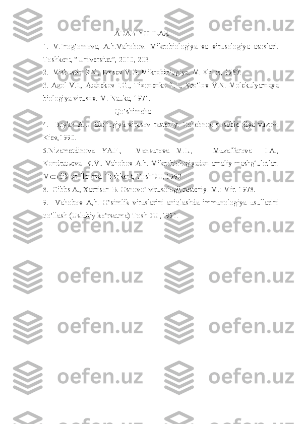 ADABIYOTLAR
1.   M.Inog‘omova,   A.h.Vahobov.   Mikrobiologiya   va   virusologiya   asoslari.
Toshkent, “Universitet”, 2010, 203. 
2.  Mishustin E.N., Ems e v V.G. Mikrobiologiya. M. Kolos, 1987.
3.   Ag ol   V.I.,   Atabekov   I.G. ,   Tixonenko   T.I. ,   Kr o‘ lov   V.N.   Molekulyarnaya
biologiya virusov. M. Nauka, 1971.
Qo‘shimcha
4.     Bo y ko   A.L.   Ekologiya   virusov   rasteniy.   Uchebnoe   posobie   dlya   vuzov.
Kiev,1990.
5.Nizametdinova   YA.F.,     Mansurova   M.L.,       Muzaffarova     I.A.,
Kondratьeva   K.V.. Vahobov A.h. Mikrobiologiyadan amaliy mashg‘ulotlar.
Metodik qo‘llanma. Toshkent, ToshDU, 1992
8.  Gibbs A., Xarrison B. Osnov o‘  virusologii rasteniy. M.: Mir. 1978.
9.     Vahobov   A,h.   O‘simlik   viruslarini   aniqlashda   immunologiya   usullarini
qo‘llash (Uslubiy ko‘rsatma) ToshDU ,1991. 