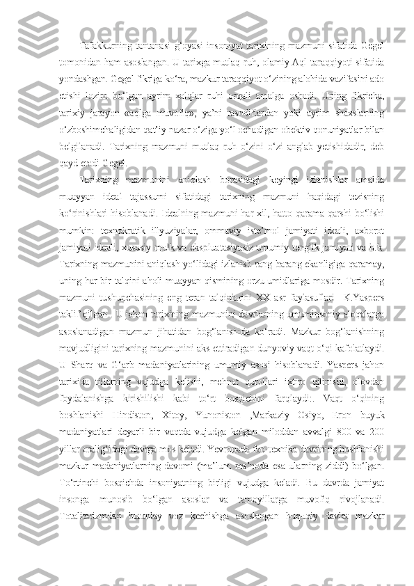 Tafakkurning   tantanasi   g‘oyasi   insoniyat   tarixining   mazmuni   sifatida   Gegel
tomonidan ham asoslangan. U tarixga mutlaq ruh, olamiy Aql taraqqiyoti sifatida
yondashgan. Gegel fikriga ko‘ra, mazkur taraqqiyot o‘zining alohida vazifasini ado
etishi   lozim   bo‘lgan   ayrim   xalqlar   ruhi   orqali   amalga   oshadi.   Uning   fikricha,
tarixiy   jarayon   «aqlga   muvofiq»,   ya’ni   tasodiflardan   yoki   ayrim   shaxslarning
o‘zboshimchaligidan qat’iy nazar o‘ziga yo‘l ochadigan obektiv qonuniyatlar bilan
belgilanadi.   Tarixning   mazmuni   mutlaq   ruh   o‘zini   o‘zi   anglab   yetishidadir,   deb
qayd etadi Gegel.
Tarixning   mazmunini   aniqlash   borasidagi   keyingi   izlanishlar   amalda
muayyan   ideal   tajassumi   sifatidagi   tarixning   mazmuni   haqidagi   tezisning
ko‘rinishlari hisoblanadi. Idealning mazmuni  har  xil, hatto qarama-qarshi  bo‘lishi
mumkin:   texnokratik   illyuziyalar,   ommaviy   iste’mol   jamiyati   ideali,   axborot
jamiyati ideali, xususiy mulk va ekspluatasiyasiz umumiy tenglik jamiyati va h.k.
Tarixning mazmunini aniqlash yo‘lidagi izlanish rang-barang ekanligiga qaramay,
uning har  bir talqini aholi muayyan qismining orzu-umidlariga mosdir. Tarixning
mazmuni   tushunchasining   eng   teran   talqinlarini   XX   asr   faylasuflari   –K.Yaspers
taklif qilgan . U jahon tarixining mazmunini davrlarning umuminsoniy aloqalarga
asoslanadigan   mazmun   jihatidan   bog‘lanishida   ko‘radi.   Mazkur   bog‘lanishning
mavjudligini tarixning mazmunini aks ettiradigan dunyoviy vaqt o‘qi kafolatlaydi.
U   Sharq   va   G‘arb   madaniyatlarining   umumiy   asosi   hisoblanadi.   Yaspers   jahon
tarixida   tillarning   vujudga   kelishi,   mehnat   qurollari   ixtiro   qilinishi,   olovdan
foydalanishga   kirishilishi   kabi   to‘rt   bosqichini   farqlaydi:.   Vaqt   o‘qining
boshlanishi   Hindiston,   Xitoy,   Yunoniston   ,Markaziy   Osiyo,   Eron   buyuk
madaniyatlari   deyarli   bir   vaqtda   vujudga   kelgan   miloddan   avvalgi   800   va   200
yillar oralig‘idagi davrga mos keladi. Yevropada fan-texnika davrining boshlanishi
mazkur   madaniyatlarning   davomi   (ma’lum   ma’noda   esa   ularning   ziddi)   bo‘lgan.
To‘rtinchi   bosqichda   insoniyatning   birligi   vujudga   keladi.   Bu   davrda   jamiyat
insonga   munosib   bo‘lgan   asoslar   va   tamoyillarga   muvofiq   rivojlanadi.
Totalitarizmdan   butunlay   voz   kechishga   asoslangan   huquqiy   davlat   mazkur 