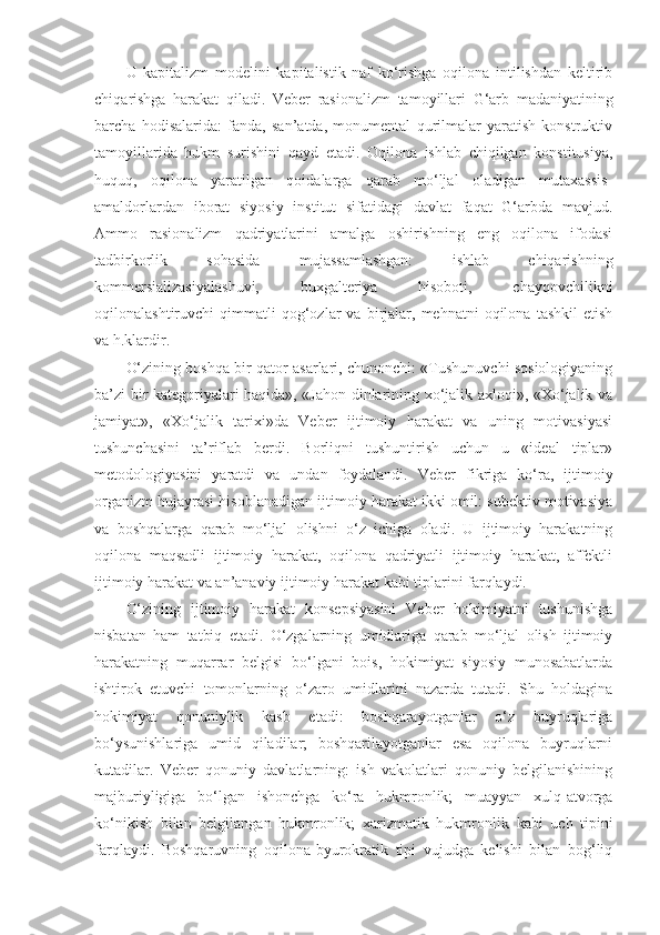 U   kapitalizm   modelini   kapitalistik   naf   ko‘rishga   oqilona   intilishdan   keltirib
chi qa rishga   harakat   qiladi.   Veber   rasionalizm   tamoyil lari   G‘arb   madaniyatining
barcha   hodisalarida:   fanda,   san’atda,   monumental   qurilmalar   yaratish   konstruktiv
tamoyil larida   hukm   surishini   qayd   etadi.   Oqilona   ishlab   chiqilgan   konstitusiya,
huquq,   oqilona   yaratilgan   qoidalarga   qarab   mo‘ljal   oladigan   mutaxassis-
amaldorlardan   iborat   siyosiy   institut   sifatidagi   davlat   faqat   G‘arbda   mavjud.
Ammo   rasionalizm   qadriyatlarini   amalga   oshirishning   eng   oqilona   ifodasi
tadbirkorlik   sohasida   mujassamlashgan:   ishlab   chiqarishning
kommersializasiyalashuvi,   buxgalteriya   hisoboti,   chayqovchilikni
oqilonalashtiruvchi   qimmatli   qog‘ozlar   va   birjalar,   mehnatni   oqilona   tashkil   etish
va h.k lardir .
O‘zining boshqa bir qator asarlari, chunonchi: «Tushunuvchi sosiologiyaning
ba’zi bir kategoriyalari haqida», «Jahon dinlarining xo‘jalik axloqi», «Xo‘jalik va
jamiyat»,   «Xo‘jalik   tarixi»da   Veber   ijtimoiy   harakat   va   uning   motivasiyasi
tushunchasini   ta’riflab   berdi.   Borliqni   tushuntirish   uchun   u   «ideal   tiplar»
metodologiyasini   yaratdi   va   undan   foydalandi.   Veber   fikriga   ko‘ra,   ijtimoiy
organizm hujayrasi hisoblanadigan ijtimoiy harakat ikki omil: subektiv motivasiya
va   boshqalarga   qarab   mo‘ljal   olishni   o‘z   ichiga   oladi.   U   ijtimoiy   harakatning
oqilona   maqsadli   ijtimoiy   harakat,   oqilona   qadriyatli   ijtimoiy   harakat,   affektli
ijtimoiy harakat va an’anaviy ijtimoiy harakat  kabi  tiplarini farqlaydi. 
O‘zining   ijtimoiy   harakat   konsepsiyasini   Veber   hokimiyatni   tushunishga
nisbatan   ham   tatbiq   etadi.   O‘zgalarning   umidlariga   qarab   mo‘ljal   olish   ijtimoiy
harakatning   muqarrar   belgisi   bo‘lgani   bois,   hokimiyat   siyosiy   munosabatlarda
ishtirok   etuvchi   tomonlarning   o‘zaro   umidlarini   nazarda   tutadi.   Shu   holdagina
hokimiyat   qonuniylik   kasb   etadi:   boshqarayotganlar   o‘z   buyruqlariga
bo‘ysunishlariga   umid   qiladilar;   boshqarilayotganlar   esa   oqilona   buyruqlarni
kutadilar.   Veber   qonuniy   davlatlarning:   ish   vakolatlari   qonuniy   belgilanishining
majburiyligiga   bo‘lgan   ishonchga   ko‘ra   hukmronlik;   muayyan   xulq-atvorga
ko‘nikish   bilan   belgilangan   hukmronlik;   xarizmatik   hukmronlik   kabi   uch   tipini
farqlaydi .   Boshqaruvning   oqilona-byurokratik   tipi   vujudga   kelishi   bilan   bog‘liq 