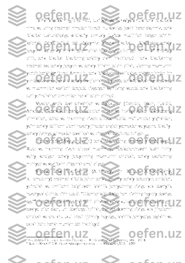 Tarix   fal safasining   predmeti,   tuzilishi   va   funksiyalari .   «Tarix   falsafasi»
nima   va   uning   predmeti   nimadan   iborat?   Bu   savolga   javob   berar   ekanmiz,   tarix
falsafasi   tushunchasiga   «Falsafiy   qomusiy   lug‘at»   mualliflari   bergan   ta’rifni
keltirish   o‘rinli   bo‘ladi   deb   o‘ylaymiz:   «Tarix   falsafasi   –   falsafaning   tarixiy
jarayonni va tarixiy bilishni talqin qilish bilan bog‘liq bo‘lgan bo‘limi» 7
. Shunday
qilib,   tarix   falsafasi   falsafaning   tarkibiy   qismi   hisoblanadi.   Tarix   falsafasining
predmeti   esa   tarixiy   jarayon   va   tarixiy   bilishni   talqin   qilish,   ularning   mazmunini
yoritib berishdan iborat. Ammo bu tarix falsafasini tavsiflashga nisbatan birdan-bir
yondashuv emas, chunki tarixiy rivojlanish jarayonida tarix falsafasining predmeti
va   muammolari   sezilarli   darajada   o‘zgargan   va   hozirgi   vaqtda   tarix   falsafasining
turli yo‘nalishlari tomonidan har xil talqin qilinadi. 
Masalan,   antik   davr   tarixchilari   va   faylasuflari   (Gerodot,   Platon,   Fukidid,
Aristotel,   Plutarx   va   b.)ning   tadqiqotlari   o‘tgan   va   hozirgi   zamon   kishilarining
qilmishlari,   tabiat   va   insonning   o‘zaro   aloqasi   haqida   ma’lumotlar   yig‘ishdan,
ya’ni tarixiy  dalil larni ularni nazariy jihatdan anglab yetmasdan va yagona falsafiy-
tarixiy tizimga solmasdan tavsiflash va o‘rganishdan iborat bo‘lgan. 
O‘rta   asrlarda   (Avgustin   va   b.)   tarix   falsafasining   predmeti   sifatida   avvalo
Xudo   va   insonning   o‘zaro   aloqasi   muammosi,   harakatlantiruvchi   kuchi   ilohiy
vahiy   sanalgan   tarixiy   jarayonning   mazmunini   aniqlash,   tarixiy   asarlarning
mohiyati va vazifasini o‘rganish amal qilgan. 
Sharqda   tarix   falsafasining   (A.Beruniy,   Ibn   Xaldun,   A.B.Narxashiy,
R.Hamadoniy) predmeti sifatida jahon tarixi, umumiy tarixiy taraqqiyot qoidalari,
yo‘nalish   va   omillarini   belgilovchi   kishilik   jamiyatining   o‘ziga   xos   davriylik
nazariyasi alohida o‘rin tutadi. “Odamlar kabi davlat ham o‘zining hayotiy davriga
ega” 8
. Beruniy tarixni o‘rganish tahlil qilish va so‘ng xulosalar chiqarish zaruligini
tavsiya   qilar   ekan,   uni   davrlarga   bo‘lish,   har   bir   davrning   o‘ziga   xos   jihatlarini
aniqlash   va   ana   shu   usul   orqali   ijtimoiy   hayotga,   kishilik   jamiyatiga   tegishli   va
asosli baho berish mumkin deb hisoblaydi.
7
  Философский энциклопедический словарь . –  М .:  Современн ы й литератор ,  1989 . – 700-б.  
8
  Қаранг. Ҳотамий С.М. Ислом тафаккури тарихидан.-Т.: Маънавият, 2003. –Б.263 