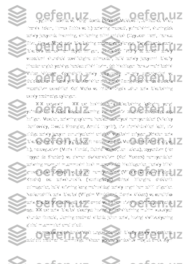 Uyg‘onish   davrida   va   Yangi   davrda   (Nikkolo   Makiavelli,   Jambattista   Viko,
Frensis   Bekon,   Tomas   Gobbs   va   b.)   tarixning   maqsadi,   yo‘nalishini,   shuningdek
tarixiy   jarayonda   insonning,   sinflarning   rolini   aniqlash   (Ogyusten   Terri,   Fransua
Gizo, Ogyust  Mine)  tarix falsafasining predmetiga aylangan. Yangi  davrda «tarix
falsafasi»   atamasi   ham   paydo   bo‘lgan,   uni   ilk   bor   1765   yilda   tarixchi   tarixiy
voqealarni   shunchaki   tavsiflabgina   qolmasdan,   balki   tarixiy   jarayonni   falsafiy
jihatdan anglab yetishga harakat qilishi lozim, deb hisoblagan fransuz ma’rifatchisi
Volter   ishlatgan.   Keyinchalik   tarixiy   jarayonning   umumiy   qonuniyatlari   va
dialektikasini aniqlash yo‘lida izlanishlar olib borish Georg Gegel hamda dialektik
materializm   asoschilari   Karl   Marks   va   Fridrix   Engels   uchun   tarix   falsafasining
asosiy predmetiga aylangan. 
XIX   asr   oxiri   –   XX   asr   boshida   tarix   falsafasining   ko‘pgina   yangi
yo‘nalishlari   vujudga   kelgan.   Ularning   har   biri   o‘z   tadqiqot   predmetiga   ega
bo‘lgan.   Masalan,   tarixning   aylanma   harakati   nazariyasi   namoyandalari   (Nikolay
Danilevskiy,   Osvald   Shpengler,   Arnold   Toynbi),   o‘z   o‘tmishdoshlari   kabi,   o‘z
oldiga   tarixiy   jarayon   qonuniyatlarini   aniqlash   vazifasini   qo‘ygan.   Xristian   tarix
falsafasining ko‘p sonli yo‘nalishlari: neotomizm (Jak Mariten, Eten Anri Jilson va
b.),   neoavgustizm   (Moris   Blondel,   Gabriel   Marsel,   Jan   Lakrua),   teyyardizm   (Per
Teyyar   de   Sharden)   va   qisman   ekzistensializm   (Karl   Yaspers)   namoyandalari
tarixning   mazmuni   muammosini   bosh   muammo   deb   hisoblaganlar.   Tarixiy   bilish
gnoseologik   nazariyasi   va   tanqidi   namoyandalari   (Vilgelm   Diltey,   Benedetto
Kroche)   esa   tarixshunoslik   (istoriografiya)   doirasi   bilangina   cheklanib
qolmaganlar,   balki   so‘zning   keng   ma’nosidagi   tarixiy   ongni   ham   tahlil   qilganlar.
Neokantchilik   tarix   falsafasi   (Vilgelm   Vindelband,   Genrix   Rikkert)   va   «analitik»
tarix falsafasi (Ernest Nagel, Karl Gempel va b.) ham o‘zining alohida predmetiga
ega.   XX   asr   tarix   falsafasi   aksariyat   hozirgi   yo‘nalishlarining   muhim   xususiyati
shundan   iboratki,   ularning   predmeti   sifatida   jahon   tarixi,   hozirgi   sivilizasiyaning
global muammolari amal qiladi. 
Bu   muxtasar   sharhdan   ko‘rinib   turganidek,   turli   falsafiy-tarixiy   maktablarda
tadqiqot   predmeti   muammosiga   nisbatan   yagona   yondashuv   mavjud   emas.   Ayni 