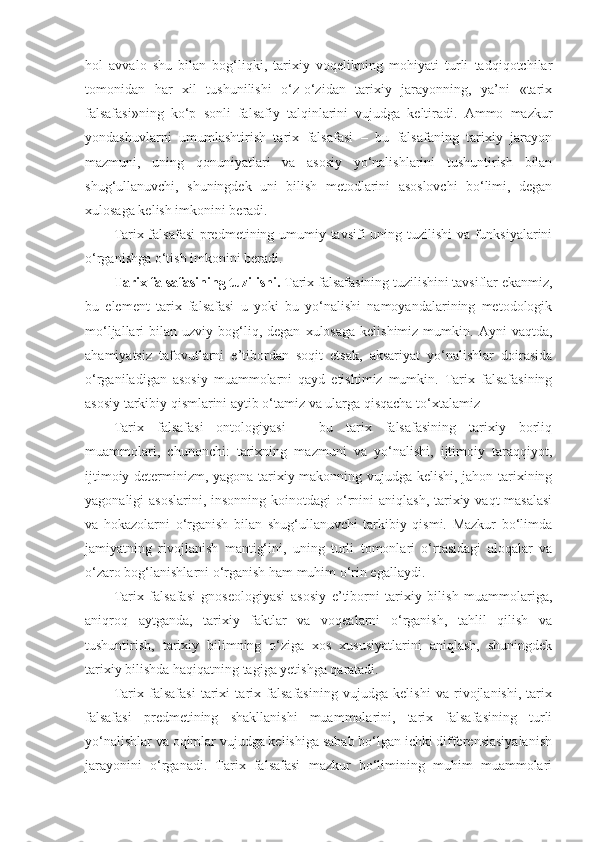 hol   avvalo   shu   bilan   bog‘liqki,   tarixiy   voqelikning   mohiyati   turli   tadqiqotchilar
tomonidan   har   xil   tushunilishi   o‘z-o‘zidan   tarixiy   jarayonning,   ya’ni   «tarix
falsafasi»ning   ko‘p   sonli   falsafiy   talqinlarini   vujudga   keltiradi.   Ammo   mazkur
yondashuvlarni   umumlashtirish   tarix   falsafasi   –   bu   falsafaning   tarixiy   jarayon
mazmuni,   uning   qonuniyatlari   va   asosiy   yo‘nalishlarini   tushuntirish   bilan
shug‘ullanuvchi,   shuningdek   uni   bilish   metodlarini   asoslovchi   bo‘limi,   degan
xulosaga kelish imkonini beradi.
Tarix falsafasi  predmetining umumiy tavsifi uning tuzilishi va funksiyalarini
o‘rganishga o‘tish imkonini beradi. 
Tarix falsafasining tuzilishi.  Tarix falsafasining tuzilishini tavsiflar ekanmiz,
bu   element   tarix   falsafasi   u   yoki   bu   yo‘nalishi   namoyandalarining   metodologik
mo‘ljallari   bilan  uzviy  bog‘liq,  degan   xulosaga  kelishimiz   mumkin.  Ayni   vaqtda,
ahamiyatsiz   tafovutlarni   e’tibordan   soqit   etsak,   aksariyat   yo‘nalishlar   doirasida
o‘rganiladigan   asosiy   muammolarni   qayd   etishimiz   mumkin.   Tarix   falsafasining
asosiy tarkibiy qismlarini aytib o‘tamiz va ularga qisqacha to‘xtalamiz 
Tarix   falsafasi   ontologiyasi   –   bu   tarix   falsafasining   tarixiy   borliq
muammolari,   chunonchi:   tarixning   mazmuni   va   yo‘nalishi,   ijtimoiy   taraqqiyot,
ijtimoiy determinizm, yagona tarixiy makonning vujudga kelishi, jahon tarixining
yagonaligi  asoslarini,  insonning  koinotdagi  o‘rnini  aniqlash, tarixiy vaqt  masalasi
va   hokazolarni   o‘rganish   bilan   shug‘ullanuvchi   tarkibiy   qismi.   Mazkur   bo‘limda
jamiyatning   rivojlanish   mantig‘ini,   uning   turli   tomonlari   o‘rtasidagi   aloqalar   va
o‘zaro bog‘lanishlarni o‘rganish ham muhim o‘rin egallaydi. 
Tarix   falsafasi   gnoseologiyasi   asosiy   e’tiborni   tarixiy   bilish   muammolariga,
aniqroq   aytganda,   tarixiy   faktlar   va   voqealarni   o‘rganish,   tahlil   qilish   va
tushuntirish,   tarixiy   bilimning   o‘ziga   xos   xususiyatlarini   aniqlash,   shuningdek
tarixiy bilishda haqiqatning tagiga yetishga qaratadi. 
Tarix   falsafasi   tarixi   tarix   falsafasining   vujudga   kelishi   va   rivojlanishi,   tarix
falsafasi   predmetining   shakllanishi   muammolarini,   tarix   falsafasining   turli
yo‘nalishlar va oqimlar vujudga kelishiga sabab bo‘lgan ichki differensiasiyalanish
jarayonini   o‘rganadi.   Tarix   falsafasi   mazkur   bo‘limining   muhim   muammolari 