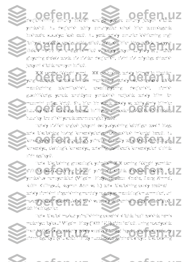 rivojlanishining   qonuniy   bosqichi   sanalgan   yagona   qonuniy   jarayon   sifatida
yondashdi.   Bu   rivojlanish   tabiiy   qonuniyatlar   sohasi   bilan   taqqoslaganda
boshqacha   xususiyat   kasb   etadi.   Bu   yerda   tarixiy   qonunlar   kishilarning   ongli
faoliyati   vositasida   amalga   tatbiq   etiladi,   lekin   shu   bilan   birga   tarixda   muayyan
obektiv   mantiq   ham   amalga   oshiriladi   va   tarixiy   jarayon   dunyoviy   aql,   mutlaq
g‘oyaning   cheksiz   tarzda   o‘z-o‘zidan   rivojlanishi,   o‘zini   o‘zi   ro‘yobga   chiqarish
jarayoni sifatida namoyon bo‘ladi. 
XIX   asrning   ikkinchi   yarmi   –   XX   asr   boshida   tarixiy   bilim   sifat   jihatidan
yangi   darajaga   ko‘tarildi.   Turli   matnlarning   tarixiy   va   lingvistik   tahlili
metodlarining   takomillashishi,   arxeologiyaning   rivojlanishi,   o‘tmish
guvohliklariga   yanada   tanqidiyroq   yondashish   natijasida   tarixiy   bilim   fan
maqomini   qo‘lga   kiritdi.   Shu   bilan   bir   vaqtda   tarixiy   va   tabiiy   ilmiy   bilimlar
butunlay har xil obektlarga mansub bo‘libgina qolmasdan, o‘zlari ham bir-biridan
butunlay farq qilishi yanada teranroq anglab yetildi. 
Tarixiy   o‘zlikni   anglash   jarayoni   evolyusiyasining   keltirilgan   tavsifi   bizga
tarix   falsafasining   hozirgi   konsepsiyalariga   nazar   tashlash   imkonini   beradi.   Bu
konsepsiyalar   orasida   gnoseologik   yo‘nalish   (tanqidiy   tarix   falsafasi),   ontologik
konsepsiya,   aksiologik   konsepsiya,   tarixning   texnokratik   konsepsiyalari   alohida
o‘rin egallaydi. 
Tarix   falsafasining   gnoseologik   yo‘nalishi   XIX   asrning   ikkinchi   yarmidan
e’tiboran   mazkur   fanning   mustaqil   yo‘nalishi   sifatida   shakllana   boshladi.   Bu
yondashuv   namoyandalari   (Vilgelm   Diltey,   Benedetto   Kroche,   Georg   Zimmel,
Robin   Kollingvud,   Raymon   Aron   va   b.)   tarix   falsafasining   asosiy   predmeti   –
tarixiy o‘tmishni o‘rganishning mantiqiy-nazariy va metodologik muammolari, uni
nazariy jihatdan rekonstruksiya qilish va tarixiy dalillarning haqiqiyligini aniqlash,
deb hisoblaganlar. 
Tarix falsafasi  mazkur  yo‘nalishining asoschisi  sifatida haqli  ravishda nemis
madaniyat faylasufi Vilgelm Diltey (1833-1911) e’tirof etiladi. Uning nazariyasida
inson borlig‘i usuli, madaniy-tarixiy voqelik sifatidagi hayot tushunchasi markaziy
o‘rinni egallaydi (shu sababli Diltey nuqtai nazari ko‘pincha «hayot falsafasi»ning 