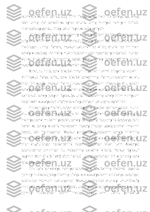 istorisistik   varianti   deb   ataladi).   Olim   fikriga   ko‘ra,   inson   o‘z   tarixiga   ega   emas,
lekin   uning   o‘zi   tarixdir   va   aynan   shunda   uning   mohiyati   namoyon   bo‘ladi.
Boshqacha aytganda, Diltey uchun hayot va tarix ayniydir. 
Dilteyning tarix falsafasiga ijtimoiy va tabiiy fanlarni bir-biriga qarama-qarshi
qo‘yish xos.  U inson tabiatni tushuntiradi, ijtimoiy hayotni esa faqat tushunadi, deb
hisoblagan.   Uning   fikricha,   mazkur   tushunish   har   xildir,   chunki   har   bir   inson
tarixiy voqealarga o‘z nisbiy mushohadalari nuqtai nazaridan yondashadi. Bundan
xulosa   shuki,   ilmiy   haqiqatning   tagiga   yetish,   tarixiy   jarayonni   ilmiy   nuqtai
nazardan xolisona bilish amalda mumkin emas. 
Xo‘sh, bu holda tarix falsafasi nimani o‘rganishi lozim? Dilteyning izdoshi –
Kollingvud   fikriga   ko‘ra,   tarix   falsafasi   tarixchining   fikr-mulohazalarini   va   shu
bilan   bir   vaqtda   mazkur   fikr-mulohazalarning   obektini   o‘rganadi.   Shu   sababli
tarixiy jarayonni o‘z holicha o‘rganish tarix falsafasi  vazifalari qatoridan chiqarib
tashlanadi:  tarixiy  jarayon  faylasufga   unda  hodisalarning  tarixiy  bilim  mohiyatini
belgilovchi xususiyatlari to‘g‘risida so‘z yuritilgani uchungina tegishlidir. 
Gnoseologik yo‘nalish, ba’zan tan q i d iy tarix falsafasi deb ham ataladi. Bu hol
shu   bilan   bog‘liqki,   mazkur   yo‘nalish   vakillari   tarixni   tanqidiy   o‘rganishgina
insoniyat tarixi modelini yaratish, tarixiy   dalil larning haqqoniylik darajasiga baho
berish   va   tarixiy   voqelik   manzarasini   nazariy   jihatdan   gavdalantirish   imkonini
beradi,   deb   hisoblaganlar.   Mazkur   yondashuv   kurtaklarini   tarixiy   bilishning
metodologik muammolari, insoniyat tarixining o‘ziga xos xususiyatlarini o‘rganish
bilan   shug‘ullangan   neokantchilik   Baden   maktabidan   izlash   lozim.   Aksariyat
tadqiqotchilar   tomonidan   bu   maktabning   asoschisi   sifatida   fransuz   faylasufi
Raymon   Aron   (1905-1983)   e’tirof   etiladi.   Uning   asarlaridan   biri   «Tanqidiy   tarix
falsafasi» deb ataladi. 
Ontologik   konsepsiya   namoyandalari   tarix   falsafasining   predmeti   deganda
ijtimoiy hodisalar, jarayonlarning o‘ziga xos xususiyatlarini  aniqlashga qaratilgan
tadqiqotlar   majmuini   tushunganlar.   Mazkur   tadqiqotlar   shunday   umumfalsafiy
ontologik  muammolar   bilan   bog‘liqki,  ularni   yechishda   jamiyat   tarixining  qolgan
ijtimoiy   hodisalardan   farqini   hisobga   olish   lozim.   Ushbu   yondashuv 