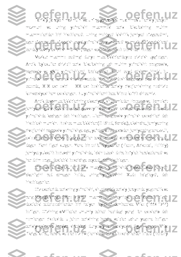 Tarixiy jarayon mazmuni va uning yo‘nalishi muammosi .   Tarixiy jarayon
mazmuni   va   uning   yo‘nalishi   muammosi   tarix   falsafasining   muhim
muammolaridan   biri   hisoblanadi.   Uning   mohiyati   kishilik   jamiyati   o‘zgaradimi,
agar o‘zgarsa, bu o‘zgarish qaysi yo‘nalishda yuz beradi va mazkur o‘zgarishlarni
qanday davriylashtirish mumkin, degan savollarga javob topishdan iborat. 
Mazkur   muammo   qadimgi   dunyo   mutafakkirlaridayoq   qiziqish   uyg‘otgan.
Antik   faylasuflar   chiziqli   tarix   falsafasining   uch   muhim   yo‘nalishi:   progressiv,
regressiv   va   siklli   yo‘nalishlarni   farqlaganlar.   Shuni   qayd   etish   muhimki,   bu
yo‘nalishlarning   barchasi   hozirgi   vaqtda   ham   o‘z   izdoshlariga   ega.   Shu   bilan   bir
qatorda,   XIX   asr   oxiri   –   XX   asr   boshlarida   tarixiy   rivojlanishning   nochiziq
konsepsiyasi ham asoslangan. Bu yo‘nalishlarni batafsilroq ko‘rib chiqamiz. 
Antik davr mutafakkirlarining aksariyati, shu jumladan Protagor va Demokrit
jamiyatning   rivojlanishi   asosan   yovvoyilikdan   «oltin   asr»   sari   yuksalib   boruvchi
yo‘nalishda   kechgan   deb   hisoblagan.   Ularni   progressiv   yo‘nalish   asoschilari   deb
hisoblash mumkin. Boshqa mutafakkirlar (GESiod, Seneka), aksincha, jamiyatning
rivojlanishi regressiv yo‘nalishga ega, ya’ni u «oltin asr»dan jamiyatning tanazzuli,
axloqning buzilishi  va hokazolar  bilan tavsiflanuvchi  «temir  asr» sari  rivojlanadi,
degan   fikrni   ilgari   surgan.   Yana   bir   toifa   faylasuflar   (Platon,   Aristotel,   Polibiy)
jamiyat yuksalib boruvchi yo‘nalishda, lekin tutash doira bo‘ylab harakatlanadi va
har doim ortga, dastlabki bosqichga qaytadi, deb hisoblagan. 
O‘rta   asrlar   faylasuflari,   tarix   muayyan   yo‘nalishda   rivojlanuvchi   jarayon
ekanligini   rad   etmagan   holda,   uning   yo‘nalishini   Xudo   belgilaydi,   deb
hisoblaganlar. 
O‘z asarlarida tarixning yo‘nalishi, shuningdek tarixiy jarayonda yagonalik va
rang-baranglikning   o‘zaro   nisbati   muammolarini   ayniqsa   to‘la   qamrab   olgan
dastlabki   tadqiqotchilardan   biri   italyan   faylasufi   Jambattista   Viko   (1668-1744)
bo‘lgan.   O‘zining   «Millatlar   umumiy   tabiati   haqidagi   yangi   fan   asoslari»   deb
nomlangan   risolasida   u   jahon   tarixining   barcha   xalqlar   uchun   yagona   bo‘lgan
tarixiy   aylanma   harakat   sifatidagi   dunyoviy   konsepsiyasini   ilgari   surgan.   Viko
fikriga ko‘ra, barcha xalqlar o‘z rivojlanishida bir xil bosqichlardan o‘tadi (ibtidoiy 