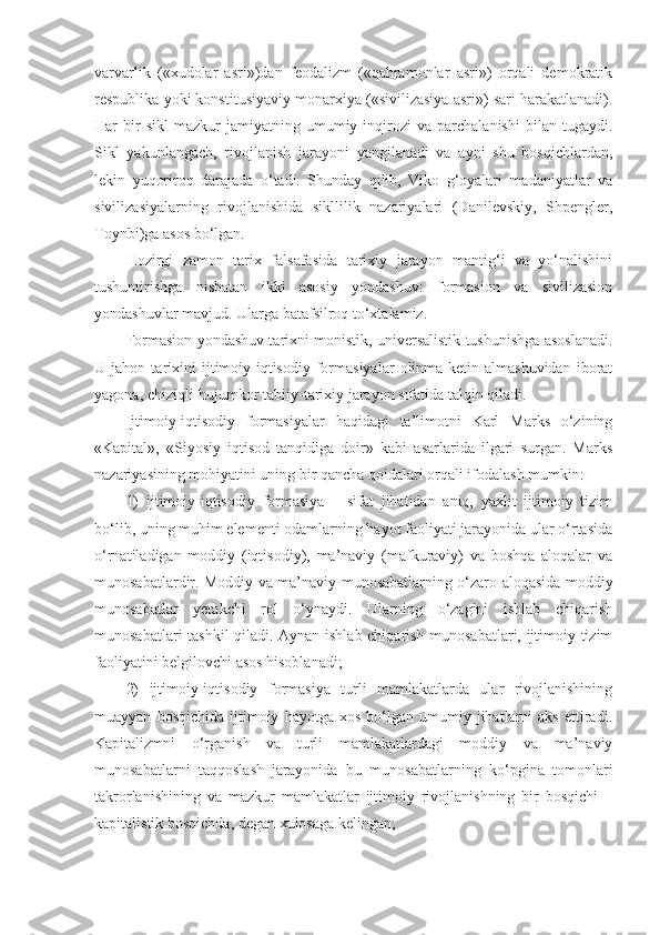 varvarlik   («xudolar   asri»)dan   feodalizm   («qahramonlar   asri»)   orqali   demokratik
respublika yoki konstitusiyaviy monarxiya («sivilizasiya asri») sari harakatlanadi).
Har   bir   sikl   mazkur   jamiyatning   umumiy   inqirozi   va   parchalanishi   bilan   tugaydi.
Sikl   yakunlangach,   rivojlanish   jarayoni   yangilanadi   va   ayni   shu   bosqichlardan,
lekin   yuqoriroq   darajada   o‘tadi.   Shunday   qilib,   Viko   g‘oyalari   madaniyatlar   va
sivilizasiyalarning   rivojlanishida   sikllilik   nazariyalari   (Danilevskiy,   Shpengler,
Toynbi)ga asos bo‘lgan. 
Hozirgi   zamon   tarix   falsafasida   tarixiy   jarayon   mantig‘i   va   yo‘nalishini
tushuntirishga   nisbatan   ikki   asosiy   yondashuv:   formasion   va   sivilizasion
yondashuvlar mavjud.  Ularga batafsilroq to‘xtalamiz. 
Formasion yondashuv tarixni monistik, universalistik tushunishga asoslanadi.
U  jahon   tarixini   ijtimoiy-iqtisodiy   formasiyalar   olinma-ketin   almashuvidan   iborat
yagona, chiziqli-hujumkor tabiiy-tarixiy jarayon sifatida talqin qiladi. 
Ijtimoiy-iqtisodiy   formasiyalar   haqidagi   ta’limotni   Karl   Marks   o‘zining
«Kapital»,   «Siyosiy   iqtisod   tanqidiga   doir»   kabi   asarlarida   ilgari   surgan.   Marks
nazariyasining mohiyatini uning bir qancha qoidalari orqali ifodalash mumkin:
1)   ijtimoiy-iqtisodiy   formasiya   –   sifat   jihatidan   aniq,   yaxlit   ijtimoiy   tizim
bo‘lib, uning muhim elementi odamlarning hayot faoliyati jarayonida ular o‘rtasida
o‘rnatiladigan   moddiy   (iqtisodiy),   ma’naviy   (mafkuraviy)   va   boshqa   aloqalar   va
munosabatlardir. Moddiy va ma’naviy munosabatlarning o‘zaro aloqasida moddiy
munosabatlar   yetakchi   rol   o‘ynaydi.   Ularning   o‘zagini   ishlab   chiqarish
munosabatlari tashkil qiladi. Aynan ishlab chiqarish munosabatlari, ijtimoiy tizim
faoliyatini belgilovchi asos hisoblanadi;
2)   ijtimoiy-iqtisodiy   formasiya   turli   mamlakatlarda   ular   rivojlanishining
muayyan   bosqichida   ijtimoiy   hayotga  xos   bo‘lgan   umumiy   jihatlarni   aks   ettiradi.
Kapitalizmni   o‘rganish   va   turli   mamlakatlardagi   moddiy   va   ma’naviy
munosabatlarni   taqqoslash   jarayonida   bu   munosabatlarning   ko‘pgina   tomonlari
takrorlanishining   va   mazkur   mamlakatlar   ijtimoiy   rivojlanishning   bir   bosqichi   –
kapitalistik bosqichda, degan xulosaga kelingan; 