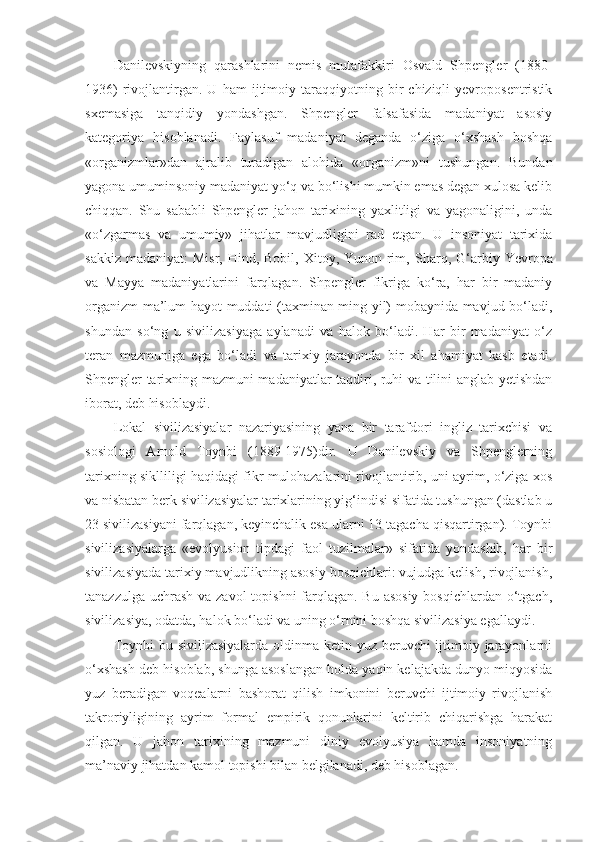 Danilevskiyning   qarashlarini   nemis   mutafakkiri   Osvald   Shpengler   (1880-
1936)   rivojlantirgan.  U   ham   ijtimoiy   taraqqiyotning   bir   chiziqli   yevroposentristik
sxemasiga   tanqidiy   yondashgan.   Shpengler   falsafasida   madaniyat   asosiy
kategoriya   hisoblanadi.   Faylasuf   madaniyat   deganda   o‘ziga   o‘xshash   boshqa
«organizmlar»dan   ajralib   turadigan   alohida   «organizm»ni   tushungan.   Bundan
yagona umuminsoniy madaniyat yo‘q va bo‘lishi mumkin emas degan xulosa kelib
chiqqan.   Shu   sababli   Shpengler   jahon   tarixining   yaxlitligi   va   yagonaligini,   unda
«o‘zgarmas   va   umumiy»   jihatlar   mavjudligini   rad   etgan.   U   insoniyat   tarixida
sakkiz  madaniyat:   Misr,  Hind, Bobil,  Xitoy, Yunon-rim,   Sharq ,   G‘arb iy Yevropa
va   Mayya   madaniyatlarini   farqlagan.   Shpengler   fikriga   ko‘ra,   har   bir   madaniy
organizm ma’lum hayot muddati (taxminan ming yil) mobaynida mavjud bo‘ladi,
shundan   so‘ng   u   sivilizasiyaga   aylanadi   va   halok   bo‘ladi.   Har   bir   madaniyat   o‘z
teran   mazmuniga   ega   bo‘ladi   va   tarixiy   jarayonda   bir   xil   ahamiyat   kasb   etadi.
Shpengler tarixning mazmuni madaniyatlar taqdiri, ruhi va tilini anglab yetishdan
iborat, deb hisoblaydi. 
Lokal   sivilizasiyalar   nazariyasining   yana   bir   tarafdori   ingliz   tarixchisi   va
sosiologi   Arnold   Toynbi   (1889-1975)dir.   U   Danilevskiy   va   Shpenglerning
tarixning siklliligi haqidagi fikr-mulohazalarini rivojlantirib, uni ayrim, o‘ziga xos
va nisbatan berk sivilizasiyalar tarixlarining yig‘indisi sifatida tushungan (dastlab u
23 sivilizasiyani farqlagan, keyinchalik esa ularni 13 tagacha qisqartirgan). Toynbi
sivilizasiyalarga   «evolyusion   tipdagi   faol   tuzilmalar»   sifatida   yondashib,   har   bir
sivilizasiyada tarixiy mavjudlikning asosiy bosqichlari: vujudga kelish, rivojlanish,
tanazzulga uchrash va zavol topishni  farqlagan. Bu asosiy  bosqichlardan o‘tgach,
sivilizasiya, odatda, halok bo‘ladi va uning o‘rnini boshqa sivilizasiya egallaydi. 
Toynbi  bu sivilizasiyalarda  oldinma-ketin yuz beruvchi  ijtimoiy jarayonlarni
o‘xshash deb hisoblab, shunga asoslangan holda yaqin kelajakda dunyo miqyosida
yuz   beradigan   voqealarni   bashorat   qilish   imkonini   beruvchi   ijtimoiy   rivojlanish
takroriyligining   ayrim   formal   empirik   qonunlarini   keltirib   chiqarishga   harakat
qilgan.   U   jahon   tarixining   mazmuni   diniy   evolyusiya   hamda   insoniyatning
ma’naviy jihatdan kamol topishi bilan belgilanadi, deb hisoblagan.  