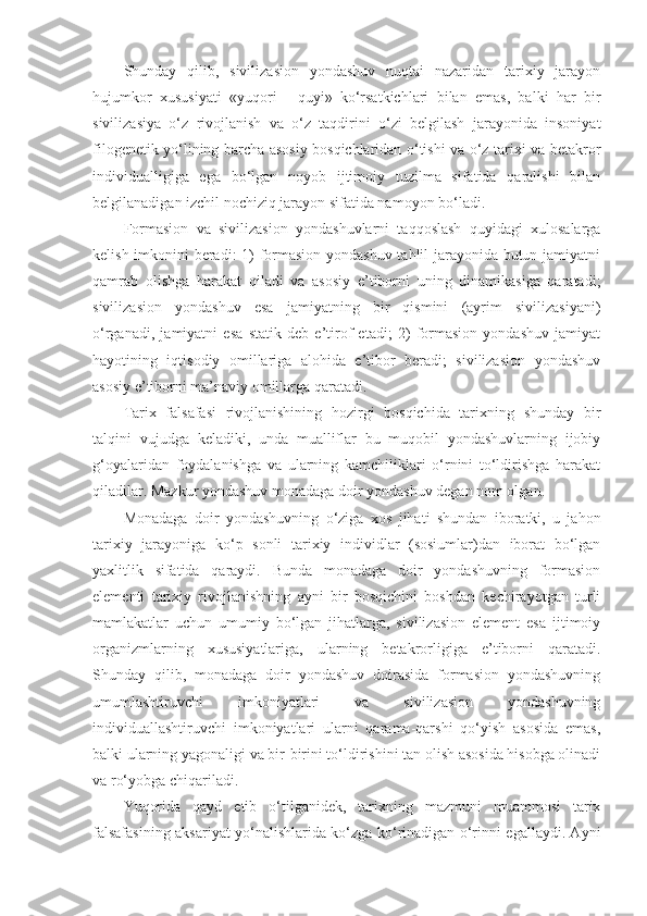 Shunday   qilib,   sivilizasion   yondashuv   nuqtai   nazaridan   tarixiy   jarayon
hujumkor   xususiyati   «yuqori   -   quyi»   ko‘rsatkichlari   bilan   emas,   balki   har   bir
sivilizasiya   o‘z   rivojlanish   va   o‘z   taqdirini   o‘zi   belgilash   jarayonida   insoniyat
filogenetik yo‘lining barcha asosiy bosqichlaridan o‘tishi va o‘z tarixi va betakror
individualligiga   ega   bo‘lgan   noyob   ijtimoiy   tuzilma   sifatida   qaralishi   bilan
belgilanadigan izchil nochiziq jarayon sifatida namoyon bo‘ladi. 
Formasion   va   sivilizasion   yondashuvlarni   taqqoslash   quyidagi   xulosalarga
kelish imkonini beradi: 1) formasion yondashuv tahlil jarayonida butun jamiyatni
qamrab   olishga   harakat   qiladi   va   asosiy   e’tiborni   uning   dinamikasiga   qaratadi;
sivilizasion   yondashuv   esa   jamiyatning   bir   qismini   (ayrim   sivilizasiyani)
o‘rganadi,   jamiyatni   esa   statik   deb   e’tirof   etadi;   2)   formasion   yondashuv   jamiyat
hayotining   iqtisodiy   omillariga   alohida   e’tibor   beradi;   sivilizasion   yondashuv
asosiy e’tiborni ma’naviy omillarga qaratadi.
Tarix   falsafasi   rivojlanishining   hozirgi   bosqichida   tarixning   shunday   bir
talqini   vujudga   keladiki,   unda   mualliflar   bu   muqobil   yondashuvlarning   ijobiy
g‘oyalaridan   foydalanishga   va   ularning   kamchiliklari   o‘rnini   to‘ldirishga   harakat
qiladilar. Mazkur yondashuv monadaga doir yondashuv degan nom olgan. 
Monadaga   doir   yondashuvning   o‘ziga   xos   jihati   shundan   iboratki,   u   jahon
tarixiy   jarayoniga   ko‘p   sonli   tarixiy   individlar   (sosiumlar)dan   iborat   bo‘lgan
yaxlitlik   sifatida   qaraydi.   Bunda   monadaga   doir   yondashuvning   formasion
elementi   tarixiy   rivojlanishning   ayni   bir   bosqichini   boshdan   kechirayotgan   turli
mamlakatlar   uchun   umumiy   bo‘lgan   jihatlarga,   sivilizasion   element   esa   ijtimoiy
organizmlarning   xususiyatlariga,   ularning   betakrorligiga   e’tiborni   qaratadi.
Shunday   qilib,   monadaga   doir   yondashuv   doirasida   formasion   yondashuvning
umumlashtiruvchi   imkoniyatlari   va   sivilizasion   yondashuvning
individuallashtiruvchi   imkoniyatlari   ularni   qarama-qarshi   qo‘yish   asosida   emas,
balki ularning yagonaligi va bir-birini to‘ldirishini tan olish asosida hisobga olinadi
va ro‘yobga chiqariladi. 
Yuqorida   qayd   etib   o‘tilganidek,   tarixning   mazmuni   muammosi   tarix
falsafasining aksariyat yo‘nalishlarida ko‘zga ko‘rinadigan o‘rinni egallaydi. Ayni 