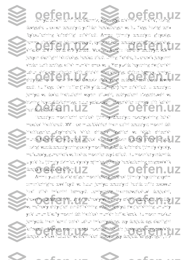 Jamiyat tarixini tahlil qilar ekanmiz, shuni qayd etishimiz mumkinki, hozirgi
davrgacha   u   asosan   taraqqiyot   yo‘lidan   harakatlangan   va   bu   fikrga   hozirgi   tarix
faylasuflarining   ko‘pchiligi   qo‘shiladi.   Ammo   ijtimoiy   taraqqiyot   g‘oyasiga
hamma   olimlar   ham   ishonavermaydi,   ayrimlar   hatto   taraqqiyotning   rivojlanishga
shikastli   ta’siri   haqida   so‘z   yuritadi.   Masalan,   Aurelio   Pechchei   taraqqiyot   xavfli
jarayon ekanligini isbotlashga harakat qiladi. Uning fikricha, bu anarxik jarayonni
sirtdan turib tartibga solish  mumkin emas va u Yer  yuzida  hayotning rivojlanishi
uchun   shikastli   oqibatlar   kelib   chiqishi   mumkinligiga   e’tibor   bermay,   jamiyat
ehtiyojlari   bilan   biron-bir   real   aloqasiz   olg‘a   yangi   qadamlar   tashlashda   davom
etadi. Bu fikrga   E lvin Toffler (1928 yilda tug‘ilgan) ham qo‘shiladi. U taraqqiyot
jamiyat   va   davlat   institutlarini   vayron   qiluvchi,   qadriyatlarni   o‘zgartiruvchi   va
bizning   hayot   ildizlarimizga   putur   yetkazuvchi   o‘zgarishlar   oqimini   olib   kelishi
haqida ogohlantiradi. 
Taraqqiyot   mezonlarini   aniqlash   ijtimoiy   taraqqiyot   nazariyasining   bahsli
masalasi  hisoblanadi.   XVII   asr  mutafakkirlari  inson  aqlini  taraqqiyot  mezoni  deb
hisoblaganlar.   Keyinchalik   ishlab   chiqarish   kuchlari   va   ishlab   chiqarish
munosabatlarining   rivojlanish   darajasi   shunday   mezon   sifatida   e’tirof   etilgan.
Hozirgi vaqtda taraqqiyotning asosiy mezonlari sifatida ko‘pincha ijtimoiy-siyosiy,
mafkuraviy, gumanistik va boshqa mezonlar qayd etiladi. Bu mezonlar yordamida
u yoki   bu ijtimoiy tizimlar, siyosiy   rejimlar, ijtimoiy harakatlarning progressivlik
darajasini aniqlash mumkin. 
Ammo yuqorida zikr etilgan mezonlarning barchasi ijtimoiy hayotning ayrim
tomonlarinigina   tavsiflaydi   va   butun   jamiyat   taraqqiyoti   haqida   to‘liq   tasavvur
hosil   qilish   imkonini   bermaydi.   Jamiyatning   insonparvarlashuvi   darajasini,
shaxsning   undagi   o‘rnini,  uning   ma’naviy  va   ijtimoiy   erkinlik   darajasini,   moddiy
va   ma’naviy   ehtiyojlari   qondirilishining   sifatini   jamiyat   rivojlanishining   umumiy
yoki umumfalsafiy mezoni deb hisoblash mumkin bo‘lsa kerak. Bu mezon mazkur
jamiyatda   inson   kamol   topish   uchun   imkoniyatlarga   qay   darajada   ega   ekanligini
ko‘rsatadi.   Mazkur   mezon   nuqtai   nazaridan   har   bir   jamiyatning   progressivlik
darajasi u shaxs huquqlari va erkinliklari doirasini qay darajada kengaytirgani, o‘z 