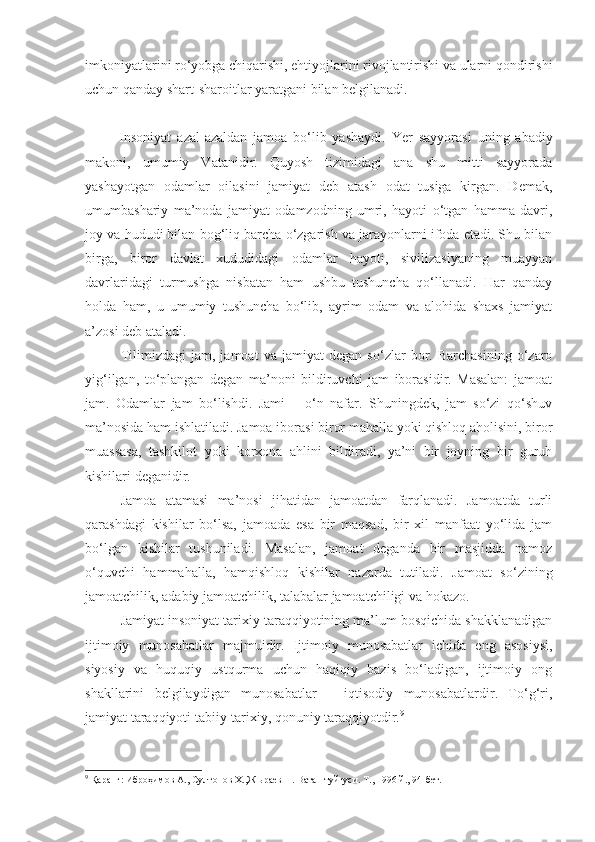 imkoniyatlarini ro‘yobga chiqarishi, ehtiyojlarini rivojlantirishi va ularni qondirishi
uchun qanday shart-sharoitlar yaratgani bilan belgilanadi. 
  Insoniyat   azal-azaldan   jamoa   bo‘lib   yashaydi.   Ye r   sayyorasi   uning   abadiy
makoni,   umumiy   Vatanidir.   Quyosh   tizimidagi   ana   shu   mitti   sayyorada
yashayotgan   odamlar   oilasini   jamiyat   deb   atash   odat   tusiga   kirgan.   Demak,
umumbashariy   ma’noda   jamiyat   odamzodning   umri,   hayoti   o‘tgan   hamma   davri,
joy va hududi bilan bog‘liq barcha o‘zgarish va jarayonlarni ifoda etadi. Shu bilan
birga,   biror   davlat   xududidagi   odamlar   hayoti,   sivilizasiyaning   muayyan
davrlaridagi   turmushga   nisbatan   ham   ushbu   tushuncha   qo‘llanadi.   Har   qanday
holda   ham,   u   umumiy   tushuncha   bo‘lib,   ayrim   odam   va   alohida   shaxs   jamiyat
a’zosi deb ataladi. 
Tilimizdagi   jam,   jamoat   va   jamiyat   degan   so‘zlar   bor.   Barchasining   o‘zaro
yig‘ilgan,   to‘plangan   degan   ma’noni   bildiruvchi   jam   iborasidir.   Masalan:   jamoat
jam.   Odamlar   jam   bo‘lishdi.   Jami   –   o‘n   nafar.   Shuningdek,   jam   so‘zi   qo‘shuv
ma’nosida ham ishlatiladi. Jamoa iborasi biror mahalla yoki qishloq aholisini, biror
muassasa,   tashkilot   yoki   korxona   ahlini   bildiradi,   ya’ni   bir   joyning   bir   guruh
kishilari deganidir.
Jamoa   atamasi   ma’nosi   jihatidan   jamoatdan   farqlanadi.   Jamoatda   turli
qarashdagi   kishilar   bo‘lsa,   jamoada   esa   bir   maqsad,   bir   xil   manfaat   yo‘lida   jam
bo‘lgan   kishilar   tushuniladi.   Masalan,   jamoat   deganda   bir   masjidda   namoz
o‘quvchi   hammahalla,   hamqishloq   kishilar   nazarda   tutiladi.   Jamoat   so‘zining
jamoatchilik, adabiy jamoatchilik, talabalar jamoatchiligi va hokazo.
Jamiyat insoniyat tarixiy taraqqiyotining ma’lum bosqichida shakklanadigan
ijtimoiy   munosabatlar   majmuidir.   Ijtimoiy   munosabatlar   ichida   eng   asosiysi,
siyosiy   va   huquqiy   ustqurma   uchun   haqiqiy   bazis   bo‘ladigan,   ijtimoiy   ong
shakllarini   belgilaydigan   munosabatlar   –   iqtisodiy   munosabatlardir.   To‘g‘ri,
jamiyat taraqqiyoti tabiiy-tarixiy, qonuniy taraqqiyotdir. 9
9
 Қаранг: Иброҳимов А., Султонов Х.,Жњраев Н. Ватан туйғуси. Т., 1996 й., 94-бет. 