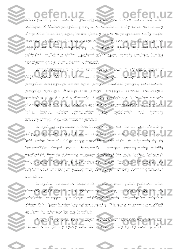 taraqqiyotining   uch   bosqichi   (geologiya,   metafizik,   pozitiv   bosqichlar)   bilan
izohlagan. K.Markas jamiyatning rivojlanish sabablarini sinfiy kurash va inqilobiy
o‘zgarishlar   bilan   bog‘lagan,   barcha   ijtimoiy   hodisa   va   jarayonlarni   sinfiy   nuqtai
nazardan   tushuntirgan.   Ijtimoiy   ziddiyatlarni   sun’iy   ravishda   mutlaqlashtirgan   va
ziddiyatlarni   hal   etishning   asosiy   usuli   sifatida   ijtimoiy   inqilobni   amalga
oshirishni,   mulkdorlar   sinfini   tugatishni   taklif   etgan.   Ijtimoiy   amaliyot   bunday
nazariyaning bir yoqlama ekanini ko‘rsatadi. 
Jamiyat   taraqqiyoti   ko‘p   bosqichli   jarayon   ekani   to‘g‘risidagi   qarashlar
AQSh   faylasufi   O.Toffler   tomonidan   ilgari   surilgan.   Bunday   qarashga   ko‘ra,
jamiyatlar   taraqqiyotiga   binoan   agrar   jamiyat,   industrial   jamiyat,   postindustrial
jamiyatga   ajratilgan.   Adabiyotlarda   jamiyat   taraqqiyoti   borasida   sivilizasiyali
yondashuv   g‘oyasi   ilgari   surilmoqda.   Bunday   yondashuvga   ko‘ra,   har   bir   xalq
o‘zining betakror, noyob, o‘ziga xos va o‘ziga mos turmush tarzini saqlab qolgan
holda,   boshqa   xalqlar   tajribalaridan   ijodiy   foydalanish   orqali   ijtimoiy
taraqqiyotning o‘ziga xos modelini yaratadi. 
Jamiyat hayotiga barqarorlik va beqarorlik ham xos. Har bir inson o‘z oldiga
qo‘ygan   maqsadlariga   erishish   uchun   osoyishtalik   va   tinchlikka   muhtoj   bo‘lgani
kabi jamiyat ham o‘z oldiga qo‘ygan vazifalarni ado etishi uchun ijtimoiy-siyosiy
barqarorlikka   ehtiyoj   sezadi.   Barqarorlik   –   jamiyat   taraqqiyotining   tadrijiy
rivojlanishi,   ijtimoiy   tizimning   muayyan   darajadagi   bir   tekis   faoliyat   ko‘rsatish
imkoniyatidir.   U   turg‘unlik   tushunchasidan   keskin   farqlanadi.   Ijtimoiy-siyosiy
turg‘unlik   tushunchasi   jamiyatdagi   mavjud   siyosiy,   ma’naviy   tizimning   tanazzuli
alomatidir. 
Jamiyatda   barqarorlik   beqarorlik   bilan,   inqiroz   gullab-yashnash   bilan
almashib   turishi   ham   mumkin.  Jamiyatning   ma’naviy,  iqtisodiy,   siyosiy,   huquqiy
sohalarida   muayyan   yutuqlarga   erishilgach,ijtimoiy   imkoniyatlar   ro‘yobga
chiqarilib bo‘lgach bundan keyingi taraqqiyoti yo‘lida yangi muammolar tug‘iladi
va ularni hal etish vazifasi paydo bo‘ladi.
Beqarorlik   ichki   va   tashqi   jarayon   va   tahdidlar   natijasida   vujudga   keladi.
Beqarorlik   bir   ijtimoiy-siyosiy   tuzumdan   boshqa   ijtimoiy-siyosiy   tuzumga   o‘tish 