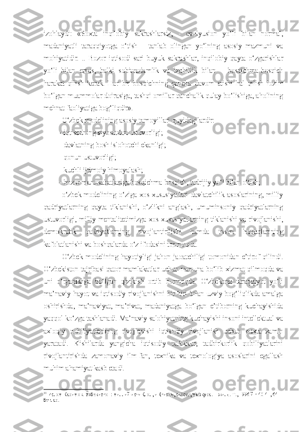 izohlaydi:   «Soxta   inqilobiy   sakrashlarsiz,   -   evolyusion   yo‘li   bilan   normal,
madaniyatli   taraqqiyotga   o‘tish   –   tanlab   olingan   yo‘lning   asosiy   mazmuni   va
mohiyatidir.   ..   Bozor   iqtisodi   sari   buyuk   sakrashlar,   inqilobiy   qayta   o‘zgarishlar
yo‘li   bilan   emas,   balki   sobitqadamlik   va   izchillik   bilan   –   bosqichma-bosqich
harakat   qilish   kerak.   Har   bir   bosqichning   qancha   davom   etishi   hal   qilish   lozim
bo‘lgan muammolar doirasiga, tashqi omillar qanchalik qulay bo‘lishiga, aholining
mehnat faoliyatiga bog‘liqdir». 11
O‘zbek modelining asosiy tamoyillari quyidagilardir:
– iqtisodning siyosatdan ustuvorligi;
– davlatning bosh islohotchi ekanligi;
– qonun ustuvorligi;
– kuchli ijtimoiy himoyalash;
– bozor munosabatlariga bosqichma-bosqich, tadrijiy yo‘l bilan o‘tish;
o‘zbek modelining o‘ziga xos xususiyatlari  davlatchilik asoslarining, milliy
qadriyatlarning   qayta   tiklanishi,   o‘zlikni   anglash,   umuminsoniy   qadriyatlarning
ustuvorligi, milliy mentalitetimizga xos xususiyatlarning tiklanishi va rivojlanishi,
demokratik   qadriyatlarning   rivojlantirilishi   hamda   inson   huquqlarining
kafolatlanishi va boshqalarda o‘z ifodasini topmoqda. 
O‘zbek   modelining   hayotiyligi   jahon   jaoatchiligi   tomonidan   e’tirof   qilindi.
O‘zbekiston tajribasi qator mamlakatlar uchun namuna bo‘lib xizmat qilmoqda va
uni   o‘rganishga   bo‘lgan   qizikish   ortib   bormoqda.   O‘zbekona   taraqqiyot   yo‘li
ma’naviy hayot va iqtisodiy rivojlanishni  bir-biri bilan uzviy bog‘liqlikda amalga
oshirishda,   ma’naviyat,   ma’rivat,   madaniyatga   bo‘lgan   e’tiborning   kuchayishida
yaqqol ko‘zga tashlanadi. Ma’naviy salohiyatning kuchayishi insoni intellektual va
axloqiy   qobiliyatlarining   rivojlanishi   iqtisodiy   rivojlanish   uchun   puxta   zamin
yaratadi.   Kishilarda   yangicha   iqtisodiy   tafakkur,   tadbirkorlik   qobiliyatlarini
rivojlantirishda   zamonaviy   ilm-fan,   texnika   va   texnologiya   asoslarini   egallash
muhim ahamiyat kasb etadi. 
11
 Ислом Каримов. Ўзбекистон: миллий истиҚлол, иҚтисод, сиёсат, мафкура. 1-жилд. Т., 1996 й.ғ 40-41, 64-
бетлар. 