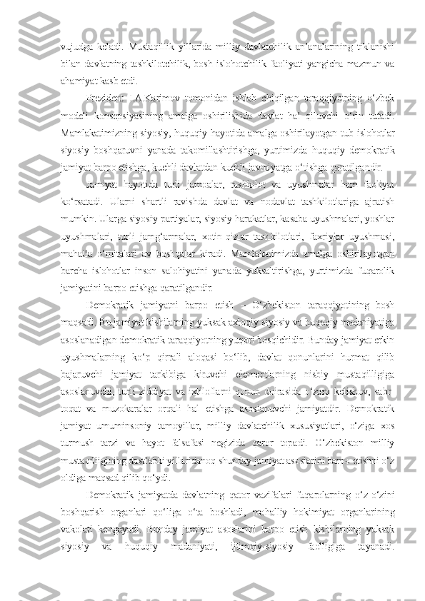 vujudga   keladi.   Mustaqillik   yillarida   milliy   davlatchilik   an’analarining   tiklanishi
bilan   davlatning   tashkilotchilik,   bosh   islohotchilik   faoliyati   yangicha   mazmun   va
ahamiyat kasb etdi. 
Prezident   I.A.Karimov   tomonidan   ishlab   chiqilgan   taraqqiyotning   o‘zbek
modeli   konsepsiyasining   amalga   oshirilishida   davlat   hal   qiluvchi   o‘rin   tutadi.
Mamlakatimizning siyosiy, huquqiy hayotida amalga oshirilayotgan tub islohotlar
siyosiy   boshqaruvni   yanada   takomillashtirishga,   yurtimizda   huquqiy   demokratik
jamiyat barpo etishga, kuchli davlatdan kuchli javmiyatga o‘tishga qaratilgandir.
Jamiyat   hayotida   turli   jamoalar,   tashkilot   va   uyushmalar   ham   faoliyat
ko‘rsatadi.   Ularni   shartli   ravishda   davlat   va   nodavlat   tashkilotlariga   ajratish
mumkin. Ularga siyosiy partiyalar, siyosiy harakatlar, kasaba uyushmalari, yoshlar
uyushmalari,   turli   jamg‘armalar,   xotin-qizlar   tashkilotlari,   faxriylar   uyushmasi,
mahalla   o‘mitalari   av   boshqalar   kiradi.   Mamlakatimizda   amalga   oshirilayotgan
barcha   islohotlar   inson   salohiyatini   yanada   yuksaltirishga,   yurtimizda   fuqarolik
jamiyatini barpo etishga qaratilgandir.
Demokratik   jamiyatni   barpo   etish   –   O‘zbekiston   taraqqiyotining   bosh
maqsadi. Bu jamiyat kishilarning yuksak axloqiy-siyosiy va huquqiy madaniyatiga
asoslanadigan demokratik taraqqiyotning yuqori bosqichidir. Bunday jamiyat erkin
uyushmalarning   ko‘p   qirrali   aloqasi   bo‘lib,   davlat   qonunlarini   hurmat   qilib
bajaruvchi   jamiyat   tarkibiga   kiruvchi   elementlarning   nisbiy   mustaqilligiga
asoslanuvchi,   turli   ziddiyat   va   ixtiloflarni   qonun   doirasida   o‘zaro   kelishuv,   sabr-
toqat   va   muzokaralar   orqali   hal   etishga   asoslanuvchi   jamiyatdir.   Demokratik
jamiyat   umuminsoniy   tamoyillar,   milliy   davlatchilik   xususiyatlari,   o‘ziga   xos
turmush   tarzi   va   hayot   falsafasi   negizida   qaror   topadi.   O‘zbekiston   milliy
mustaqilligining dastlabki yillaridanoq shunday jamiyat asoslarini barpo etishni o‘z
oldiga maqsad qilib qo‘ydi. 
Demokratik   jamiyatda   davlatning   qator   vazifalari   fuqarolarning   o‘z-o‘zini
boshqarish   organlari   qo‘liga   o‘ta   boshladi,   mahalliy   hokimiyat   organlarining
vakolati   kengayadi.   Bunday   jamiyat   asoslarini   barpo   etish   kishilarning   yuksak
siyosiy   va   huquqiy   madaniyati,   ijtimoiy-siyosiy   faolligiga   tayanadi. 