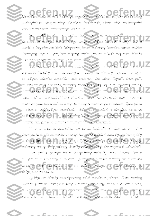 Mamlakatimizda mahalla hokimiyat organlarining tashkil etilishi, ular vakolatining
kuchaytirilishi   xalqimizning   o‘z-o‘zini   boshqarish,   idora   etish   madaniyatini
shakllantirishda muhim ahamiyat kasb etadi. 
5- MASALA .   Uzoq   yillar   davomida   falsafiy   adabiyotlarda,   falsafa
darsliklarida   qadriyat   tushunchasiga   umuman   e’tibor   beriladi.   Hozirgi   davrda
kundalik   hayotimizda   kirib   kelayotgan,   inson   ma’naviy   kamoloti   uchun   muhim
ahamiyatga   ega   bo‘lgan,   hamda   yangi   ma’no,   mazmun   kasb   etayotgan   falsafiy
tushunchalardan biri, qadriyatlar muammosidir.
Qadriyat   arabcha   so‘z   bo‘lib,   qadr-andozi,   o‘lchov,   me’yor   degan   ma’noni
anglatadi.   Falsafiy   ma’noda   qadriyat   –   tabiiy   va   ijtimoiy   hayotda   namoyon
bo‘ladigan,   odamlar   tomonidan   qadrlanadigan,   ular   uchun   foydali,   ahamiyatli,
moddiy iqtisodiy, madaniy, ma’naviy, mavkuraviy, siyosiy, huquqiy, diniy, milliy,
ijtimoiy omillar yig‘indisi bo‘lib hisoblanadi. Qadriyatlar tushunchasi qadr-qimmat
degan ma’noni anglatadi. Oddiy qilib shuni aytish kerraki, «qadriyat» iborasining
mazmuni juda sodda bo‘lib, uning   etimologik mazmuniga vobastadir. Qadriyatlar
–   odamlar   qadrlaydigan   narsalardir.   Bular   atrofimizdagi   predmetlar,   narsa   va
hodisalar, voqealar  bo‘lib, odamlarning kundalik hayotiy ehtiyojlari va talablarini
qondira oladigan yoki qondirishi mumkin bo‘lgan narsalardir.
Umuman   olganda   qadriyatlar   deyilganda   faqat   o‘tmish   davr   uchun   muhiy
ahamiyat kasb etib qolmasdan, hozirgi kun va kelajakdagi taraqqiyotga ham ijobiy
ta’sir   etadigan,   kishilar   ongiga   singib   ijtimoiy   ahamiyat   kasb   etadigan   moddiy,
ma’naviy, tabiiy, diniy, axloqiy, falsafiy va boshqa boyliklar majmuasi tushuniladi.
Har   qanday   qadriyat   inson   faoliyatining   mahsuli,   uning   obektiv   olamga
bo‘lgan   munosabatining   ifodasidir.   Qadriyatlar   jamiyat   ijtimoiy   va   ma’naviy
taraqqiyotining   mahsulidir.   Har   bir   qadriyat   muayan   bir   davr,   sharoit   va
ehtiyojning mahsulidir.
Qadriyatlar   falsafiy   nazariyasining   ba’zi   masalalari,   o‘tgan   19-chi   asrning
ikkinchi   yarmida   Yevropada   yangi   kantchilik   maktabiga   mansub   V.   Vindelband,
G. Rikart va boshqalar tomonidan ishlab chiqildi. Qadriyat nazariyasini  o‘rganish
yunoncha   –   qimmatbaho   ma’nosini   anglatuvchi   aksiologiya   degan   ilm   sohasini 