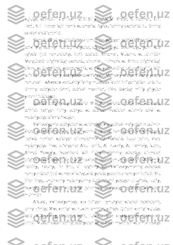 vujudga   keltiradi.   19-chi   asrning   20-50   yillarida   M.   Sheler,   N.   Gartman,   R.B.
Perri,   S.P.   Popper   kabi   nemis   va   amerika   faylasuflarining   asarlarida   bu   fanning
asoslari shakllantirildi.
Sharqda   avlod   va   ajdodlarimiz   tomonidan   yaratgan   qadrlash   mezonlarining
tarixi   eng   qadimgi   naqllar,   rivoyatlar,   afsona,   hikoyat   dostonlarga,   ya’ni   xalq
og‘zaki   ijodi   namunalariga   borib   taqaladi.   Spitamen,   Mukanna   va   Jaloliddin
Manguberdi   to‘g‘risidagi   asarlarda,   alpomish,   To‘maris   va   Shiroq   to‘g‘risidagi
afsona   va   dostonlarda   vatanparvarlik,   xalq   va   yurt   ozodligi   uchun   fidoyillik   kabi
ko‘plab   umuminsoniy   qadriyatlar   tasvirlangan.   Ma’naviy   merosimizning   yorqin
namunasi   –   «Avesto»   zardushtiylikning   muqaddas   kitobi   bo‘lganligidan   unda   bu
dinning   qadriyatlar   tizimi,   qadrlash   mezonlari,   o‘sha   davrdagi   milliy   g‘oyalar
yorqin ifodalangan.
Qadrlash   to‘g‘risidagi   qarashlar   VIII-XII   asrlarda   Qur’on   va   xadislarda
ta’riflab   berilgan   ilohiy   qadriyat   va   qadrlash   masalalari   xalqimiz   tarixi   va
madaniyatiga ta’sir ko‘rsatgan.
Sivilizasiyamiz qadriyatlari va xalqimizga xos qadrlash me’yorlari musulmon
sharqi   va   arablar   dunyosi   madaniyatining   rivojiga   ham   katta   ta’sir   ko‘rsatgan.
Tarixda   nomlari   saqlangan   allomalarimiz   o‘z   navbatida   butun   jahon,   sharq
madaniyatiga   hissa   qo‘shganlar   Abu   Hanifa,   Al   Buxoriy,   At   Termiziy,   kubro,
Ahmad   Yassaviy,   Naqshband   kabi   ilohiyot   ilmining   zabardast   allomalari
to‘g‘risida ham aytish joiz. Bundan tashqari atoqli qomumiy olimlar – Xorazmiy,
Farobiy,   Beruniy,   Ibn   Sino,   al   Farg‘oniy   kabi   sivilizasiyamizning   zabardast
namoyondalari ijodi va merosi ko‘zgusida yanada yaqqolroq namoyon bo‘ladi. Shu
bilan   birga,   umuinsoniy   madaniyatning   durdonalarini   yaratgan   Ulug‘bek,   Lutfiy,
Navoiy,   Bobur   kabi   zotlarning   jahon   sivilizasiyasiga   qo‘shgan   xizmatlari
muhimdir.
Afsuski,   sivilizasiyamizga   xos   bo‘lgan   Temuriylar   saltanati   parchalanib,
uning   o‘rniga   Xiva   xonligi   va   Buxoro   amirlini,   so‘ngra   Qo‘qon   xonligi   vujudga
keldi.   XIX   asrning   o‘rtalariga   kelib,   Turkiston   chor   Rossiyasi   tomonidan   bosib
olindi.  Mustamlakachilarning  qadriyatlari   va  qadrlash  mezonlari  xalqimiz  orasiga 