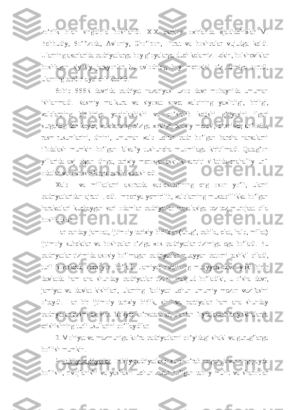 zo‘rlik   bilan   singdirila   boshlandi.   XIX   asrning   oxirlarida   «jadidchi»lar   M.
Behbudiy,   So‘fizoda,   Avloniy,   Cho‘lpon,   Fitrat   va   boshqalar   vujudga   keldi.
Ularning asarlarida qadriyatlarga boy g‘oyalarga duch kelamiz. Lekin, bolsheviklar
boshlagan   siyosiy   jarayonlar   bu   avlodning   boy   merosini   o‘z   domiga   tortdi,
ularning taqdiri ayanchli kechdi.
Sobiq   SSSR   davrida   qadriyat   nazariyasi   uzoq   davr   mobaynida   umuman
ishlanmadi.   Rasmiy   mafkura   va   siyosat   sovet   xalqining   yaxlitligi,   birligi,
xalqlarning   bir-biriga   yaqinlashishi   va   qo‘shilib   ketishi   g‘oyasini   ilgari
surganligidan keyin,  xalqlarning o‘ziga  xosligi, tarixiy merosi,  o‘tmishi,  urf-odat,
rasm-rusumlarini,   dinini,   umuman   xalq   uchun   qadr   bo‘lgan   barcha   narsalarni
ifodalash   mumkin   bo‘lgan   falsafiy   tushuncha   muomilaga   kiritilmadi.   Qatag‘on
yillarida   avj   olgan   dinga,   tarixiy   merosga   eskilik   sarqiti   sifatida   mahalliy   urf-
odatlar va marosimlarga qarshi kurash edi.
Xalq     va   millatlarni   asoratda   saqlashlarining   eng   oson   yo‘li,   ularni
qadriyatlaridan  ajrati щ   edi.  Imperiya  yemirilib,  xalqlarning  mustaqillikka  bo‘lgan
harakatlari   kuchaygan   sari   odamlar   qadriyatlar   masalasiga   tez-tez   murojaat   qila
boshladilar.
Har qanday jamoat, ijtimoiy-tarixiy birliklar (urug‘, qabila, elat, halq, millat)
ijtimoiy   subektlar   va   boshqalar   o‘ziga   xos   qadriyatlar   tizimiga   ega   bo‘ladi.   Bu
qadriyatlar   tizimida   asosiy   bo‘lmagan   qadriyatlar   muayyan   qatorni   tashkil   qiladi,
turli   holatlarda   namoyon   bo‘ladi.   Jamiyat   rivojining   muayyan   davri   yoki   biror
davlatda   ham   ana   shunday   qadriyatlar   tizimi   mavjud   bo‘ladiki,   u   o‘sha   davr,
jamiyat   va   davlat   kishilari,   ularning   faoliyati   uchun   umumiy   mezon   vazifasini
o‘taydi.   Har   bir   ijtimoiy   tarixiy   birlik,   sinf   va   partiyalar   ham   ana   shunday
qadriyatlar tizimi asosida faoliyat ko‘rsatadilar, ulardan foydalanadilar yoki ularga
erishishning turli usullarini qo‘llaydilar.
2. Mohiyat va mazmuniga ko‘ra qadriyatlarni qo‘yidagi shakl va gurug‘larga
bo‘lish mumkin.
1.  Tabiiy qadriyatlar . Tabiiy qadriyatlar insonni o‘rab turgan, insonning paydo
bo‘lishi,   rivojlanishi   va   yashashi   uchun   zarur   bo‘lgan   tabiiy   muhit   va   sharoitlar 