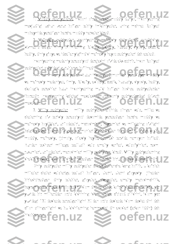 1.   Moddiy   qadriyatlarga   insooni   o‘rab   turgan   moddiy   dunyo,   insoniyatning
mavjudligi   uchun   zarur   bo‘lgan   tabiiy   imkoniyatlar,   uning   mehnat   faoliyati
mobaynida yaratilgan barcha moddiy narsalar kiradi.
2.   Ma’naviy   qadriyatlar .   Insoniyatning   ma’naviy   ehtiyojlarini   qondirishga
xizmat   qiladigan   ilmiy   bilimlarning   falsafiy,   axloqiy,   huquqiy,   siyosiy,   estetik,
badiiy, diniy g‘oya va ideallar yig‘indisi ma’naviy hayot qadriyatlari deb ataladi.
Insoniyatning madaniy taraqqiyoti darajasini o‘zida aks ettirib, inson faoliyati
qadriyatlari qo‘yidagi guruhlarga bo‘linadi.
1. Umuminsoniy qadriyatlar. Butun insoniyat tomonidan yaratilgyan moddiy
va   ma’naviy   madaniyat,   ilmiy,   falsafiy,   axloqiy,   etetik,   huquqiy,   siyosiy,   badiiy,
ekologik   qarashlar   butun   insoniyatning   mulki   bo‘lgan   boshqa   qadriyatlardan
iboratdir.   Insoniyatning   kelajagi   masalasi   umuminsoniy   qadriyatlardagi   dolzarb
masaladir.
2.   Milliy   qadriyatlar   –   milliy   qadriyatlar   alohida   olingan   xalq,   millat   va
elatlarning   o‘z   tarixiy   taraqqiyoti   davomida   yaratadigan   barcha   moddiy   va
ma’naviy   boyliklari,   urf-odatalri,   merosimlari,   bayramlari   va   millatning   o‘zligini
belgilaydigan boshqa o‘ziga xos tomonlari yig‘indisidan iboratdir. Bu o‘ziga xoslik
moddiy,   ma’naviy,   ijtimoiy,   oilaviy   hayot,   turmush   tarzida   namoyon   bo‘ladi.
Bundan   tashqari   millatga   taalluqli   xalq   amaliy   san’ati,   xalqo‘yinlari,   rasm-
rusumlari, urf-odatlari, marosimlari milliy qadriyatga kiradi. Milliy qadriyatlarning
shakllannishiga kuchli ta’sir ko‘rsatadigan omillardan biri, bu diniy qadriyatlardir.
Diniy   qadriyatlar   milliy   qadriyatlar   doirasidan   ancha   keng   bo‘lib,   u   ko‘plab
millatlar   elatlar   xalqlariga   taaluqli   bo‘lgan,   ularni,   ularni   g‘oyaviy     jihatdan
birlashtiradigan   diniy   talablar,   g‘oyalar,   rivoyatlar,   amaliy   marosimchilik,
bayramlar majmuasidan iboratdir. Islom dini misolida ko‘rib o‘tadigan bo‘lsak, yer
yuzida   bir   milliarddan   ortiq   kishining   islom   diniga   e’tiqod   qilishini,   islom   yer
yuzidagi  120 davlatda tarqalganligini  30-dan  ortiq davlatda islom  davlat  dini  deb
e’lon   qilinganligini   va   bu   kishilarning   hammasini   din   asoslari   (arkon   iddin)   deb
hisoblangan. 