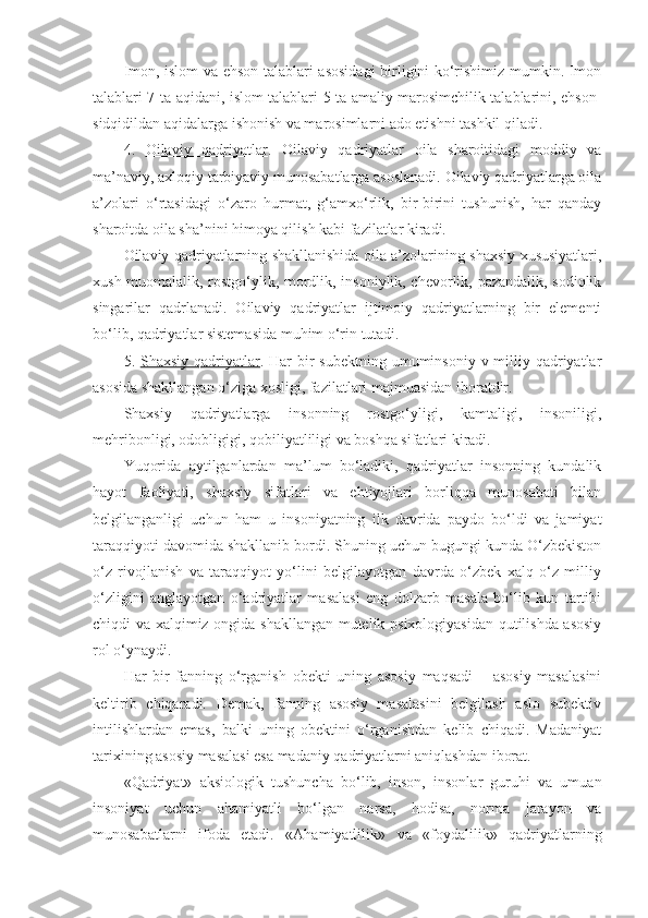 Imon, islom va ehson talablari asosidagi birligini ko‘rishimiz mumkin. Imon
talablari 7-ta aqidani, islom talablari 5-ta amaliy marosimchilik talablarini, ehson-
sidqidildan aqidalarga ishonish va marosimlarni ado etishni tashkil qiladi.
4.   Oilaviy   qadriyatlar .   Oilaviy   qadriyatlar   oila   sharoitidagi   moddiy   va
ma’naviy, axloqiy tarbiyaviy munosabatlarga asoslanadi. Oilaviy qadriyatlarga oila
a’zolari   o‘rtasidagi   o‘zaro   hurmat,   g‘amxo‘rlik,   bir-birini   tushunish,   har   qanday
sharoitda oila sha’nini himoya qilish kabi fazilatlar kiradi.
Oilaviy qadriyatlarning shakllanishida oila a’zolarining shaxsiy xususiyatlari,
xush muomalalik, rostgo‘ylik, mordlik, insoniylik, chevorlik, pazandalik, sodiqlik
singarilar   qadrlanadi.   Oilaviy   qadriyatlar   ijtimoiy   qadriyatlarning   bir   elementi
bo‘lib, qadriyatlar sistemasida muhim o‘rin tutadi.
5.   Shaxsiy qadriyatlar . Har  bir  subektning  umuminsoniy  v milliy qadriyatlar
asosida shakllangan o‘ziga xosligi, fazilatlari majmuasidan iboratdir.
Shaxsiy   qadriyatlarga   insonning   rostgo‘yligi,   kamtaligi,   insoniligi,
mehribonligi, odobligigi, qobiliyatliligi va boshqa sifatlari kiradi.
Yuqorida   aytilganlardan   ma’lum   bo‘ladiki,   qadriyatlar   insonning   kundalik
hayot   faoliyati,   shaxsiy   sifatlari   va   ehtiyojlari   borliqqa   munosabati   bilan
belgilanganligi   uchun   ham   u   insoniyatning   ilk   davrida   paydo   bo‘ldi   va   jamiyat
taraqqiyoti davomida shakllanib bordi. Shuning uchun bugungi kunda O‘zbekiston
o‘z   rivojlanish   va   taraqqiyot   yo‘lini   belgilayotgan   davrda   o‘zbek   xalq   o‘z   milliy
o‘zligini   anglayotgan   o‘adriyatlar   masalasi   eng   dolzarb   masala   bo‘lib   kun   tartibi
chiqdi va xalqimiz ongida shakllangan mutelik psixologiyasidan qutilishda asosiy
rol o‘ynaydi.
Har   bir   fanning   o‘rganish   obekti   uning   asosiy   maqsadi   –   asosiy   masalasini
keltirib   chiqaradi.   Demak,   fanning   asosiy   masalasini   belgilash   aslo   subektiv
intilishlardan   emas,   balki   uning   obektini   o‘rganishdan   kelib   chiqadi.   Madaniyat
tarixining asosiy masalasi esa madaniy qadriyatlarni aniqlashdan iborat.
«Qadriyat»   aksiologik   tushuncha   bo‘lib,   inson,   insonlar   guruhi   va   umuan
insoniyat   uchun   ahamiyatli   bo‘lgan   narsa,   hodisa,   norma   jarayon   va
munosabatlarni   ifoda   etadi.   «Ahamiyatlilik»   va   «foydalilik»   qadriyatlarning 