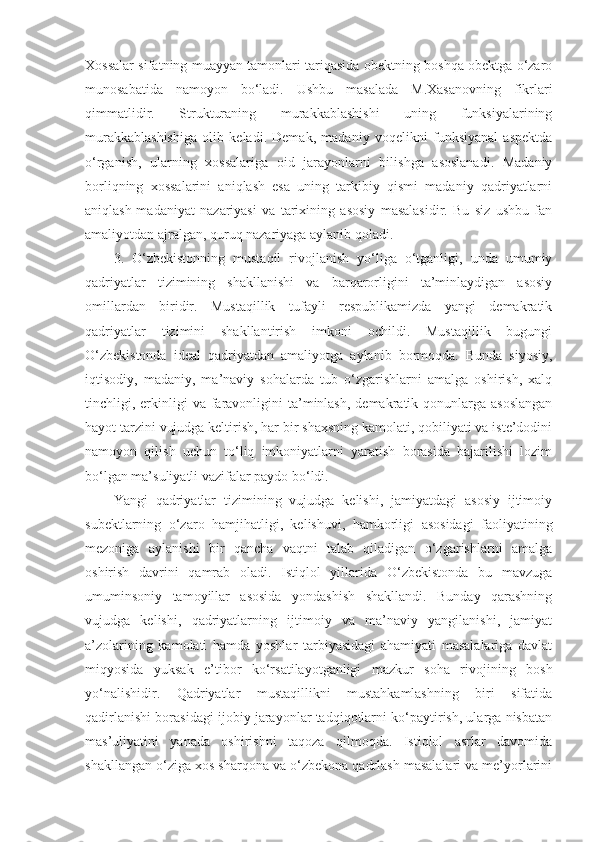 Xossalar sifatning muayyan tamonlari tariqasida obektning boshqa obektga o‘zaro
munosabatida   namoyon   bo‘ladi.   Ushbu   masalada   M.Xasanovning   fikrlari
qimmatlidir.   Strukturaning   murakkablashishi   uning   funksiyalarining
murakkablashishiga   olib   keladi.   Demak,   madaniy   voqelikni   funksiyanal   aspektda
o‘rganish,   ularning   xossalariga   oid   jarayonlarni   bilishga   asoslanadi.   Madaniy
borliqning   xossalarini   aniqlash   esa   uning   tarkibiy   qismi   madaniy   qadriyatlarni
aniqlash-madaniyat   nazariyasi   va   tarixining   asosiy   masalasidir.   Bu   siz   ushbu   fan
amaliyotdan ajralgan, quruq nazariyaga aylanib qoladi.
3.   O‘zbekistonning   mustaqil   rivojlanish   yo‘liga   o‘tganligi,   unda   umumiy
qadriyatlar   tizimining   shakllanishi   va   barqarorligini   ta’minlaydigan   asosiy
omillardan   biridir.   Mustaqillik   tufayli   respublikamizda   yangi   demakratik
qadriyatlar   tizimini   shakllantirish   imkoni   ochildi.   Mustaqillik   bugungi
O‘zbekistonda   ideal   qadriyatdan   amaliyotga   aylanib   bormoqda.   Bunda   siyosiy,
iqtisodiy,   madaniy,   ma’naviy   sohalarda   tub   o‘zgarishlarni   amalga   oshirish,   xalq
tinchligi, erkinligi   va  faravonligini  ta’minlash,  demakratik qonunlarga  asoslangan
hayot tarzini vujudga keltirish, har bir shaxsning kamolati, qobiliyati va iste’dodini
namoyon   qilish   uchun   to‘liq   imkoniyatlarni   yaratish   borasida   bajarilishi   lozim
bo‘lgan ma’suliyatli vazifalar paydo bo‘ldi.
Yangi   qadriyatlar   tizimining   vujudga   kelishi,   jamiyatdagi   asosiy   ijtimoiy
subektlarning   o‘zaro   hamjihatligi,   kelishuvi,   hamkorligi   asosidagi   faoliyatining
mezoniga   aylanishi   bir   qancha   vaqtni   talab   qiladigan   o‘zgarishlarni   amalga
oshirish   davrini   qamrab   oladi.   Istiqlol   yillarida   O‘zbekistonda   bu   mavzuga
umuminsoniy   tamoyillar   asosida   yondashish   shakllandi.   Bunday   qarashning
vujudga   kelishi,   qadriyatlarning   ijtimoiy   va   ma’naviy   yangilanishi,   jamiyat
a’zolarining   kamolati   hamda   yoshlar   tarbiyasidagi   ahamiyati   masalalariga   davlat
miqyosida   yuksak   e’tibor   ko‘rsatilayotganligi   mazkur   soha   rivojining   bosh
yo‘nalishidir.   Qadriyatlar   mustaqillikni   mustahkamlashning   biri   sifatida
qadirlanishi borasidagi ijobiy jarayonlar tadqiqotlarni ko‘paytirish, ularga nisbatan
mas’uliyatini   yanada   oshirishni   taqoza   qilmoqda.   Istiqlol   asrlar   davomida
shakllangan o‘ziga xos sharqona va o‘zbekona qadrlash masalalari va me’yorlarini 