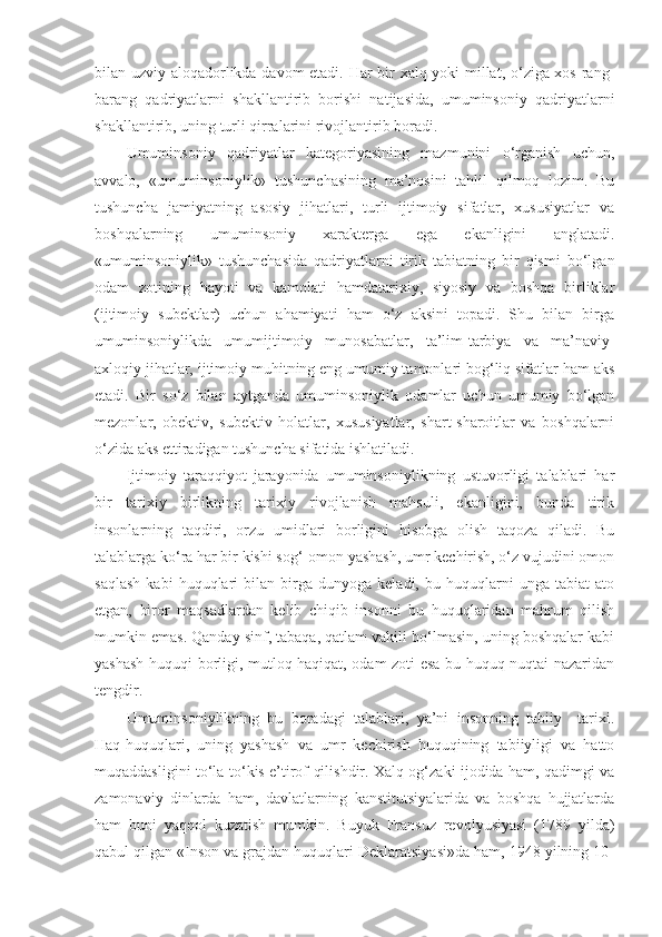 bilan uzviy aloqadorlikda davom etadi. Har bir xalq yoki millat, o‘ziga xos rang-
barang   qadriyatlarni   shakllantirib   borishi   natijasida,   umuminsoniy   qadriyatlarni
shakllantirib, uning turli qirralarini rivojlantirib boradi. 
Umuminsoniy   qadriyatlar   kategoriyasining   mazmunini   o‘rganish   uchun,
avvalo,   «umuminsoniylik»   tushunchasining   ma’nosini   tahlil   qilmoq   lozim.   Bu
tushuncha   jamiyatning   asosiy   jihatlari,   turli   ijtimoiy   sifatlar,   xususiyatlar   va
boshqalarning   umuminsoniy   xarakterga   ega   ekanligini   anglatadi.
«umuminsoniylik»   tushunchasida   qadriyatlarni   tirik   tabiatning   bir   qismi   bo‘lgan
odam   zotining   hayoti   va   kamolati   hamdatarixiy,   siyosiy   va   boshqa   birliklar
(ijtimoiy   subektlar)   uchun   ahamiyati   ham   o‘z   aksini   topadi.   Shu   bilan   birga
umuminsoniylikda   umumijtimoiy   munosabatlar,   ta’lim-tarbiya   va   ma’naviy-
axloqiy jihatlar, ijtimoiy muhitning eng umumiy tamonlari bog‘liq sifatlar ham aks
etadi.   Bir   so‘z   bilan   aytganda   umuminsoniylik   odamlar   uchun   umumiy   bo‘lgan
mezonlar,   obektiv,   subektiv   holatlar,   xususiyatlar,   shart-sharoitlar   va   boshqalarni
o‘zida aks ettiradigan tushuncha sifatida ishlatiladi.
Ijtimoiy   taraqqiyot   jarayonida   umuminsoniylikning   ustuvorligi   talablari   har
bir   tarixiy   birlikning   tarixiy   rivojlanish   mahsuli,   ekanligini,   bunda   tirik
insonlarning   taqdiri,   orzu   umidlari   borligini   hisobga   olish   taqoza   qiladi.   Bu
talablarga ko‘ra har bir kishi sog‘-omon yashash, umr kechirish, o‘z vujudini omon
saqlash   kabi   huquqlari   bilan   birga   dunyoga   keladi,  bu   huquqlarni   unga  tabiat   ato
etgan,   biror   maqsadlardan   kelib   chiqib   insonni   bu   huquqlaridan   mahrum   qilish
mumkin emas. Qanday sinf, tabaqa, qatlam vakili bo‘lmasin, uning boshqalar kabi
yashash huquqi borligi, mutloq haqiqat, odam zoti esa bu huquq nuqtai nazaridan
tengdir. 
Umuminsoniylikning   bu   boradagi   talablari,   ya’ni   insonning   tabiiy   –tarixi.
Haq-huquqlari,   uning   yashash   va   umr   kechirish   huquqining   tabiiyligi   va   hatto
muqaddasligini to‘la-to‘kis e’tirof qilishdir. Xalq og‘zaki ijodida ham, qadimgi va
zamonaviy   dinlarda   ham,   davlatlarning   kanstitutsiyalarida   va   boshqa   hujjatlarda
ham   buni   yaqqol   kuzatish   mumkin.   Buyuk   Fransuz   revolyusiyasi   (1789   yilda)
qabul qilgan «Inson va grajdan huquqlari Deklaratsiyasi»da ham, 1948 yilning 10- 