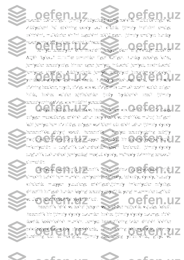 nazardan   tushuntirgan.   Ijtimoiy   ziddiyatlarni   sun’iy   ravishda   mutlaqlashtirgan   va
ziddiyatlarni   hal   etishning   asosiy   usuli   sifatida   ijtimoiy   inqilobni   amalga
oshirishni,   mulkdorlar   sinfini   tugatishni   taklif   etgan.   Ijtimoiy   amaliyot   bunday
nazariyaning bir yoqlama ekanini ko‘rsatadi. 
Jamiyat   taraqqiyoti   ko‘p   bosqichli   jarayon   ekani   to‘g‘risidagi   qarashlar
AQSh   faylasufi   O.Toffler   tomonidan   ilgari   surilgan.   Bunday   qarashga   ko‘ra,
jamiyatlar   taraqqiyotiga   binoan   agrar   jamiyat,   industrial   jamiyat,   postindustrial
jamiyatga   ajratilgan.   Adabiyotlarda   jamiyat   taraqqiyoti   borasida   sivilizasiyali
yondashuv   g‘oyasi   ilgari   surilmoqda.   Bunday   yondashuvga   ko‘ra,   har   bir   xalq
o‘zining betakror, noyob, o‘ziga xos va o‘ziga mos turmush tarzini saqlab qolgan
holda,   boshqa   xalqlar   tajribalaridan   ijodiy   foydalanish   orqali   ijtimoiy
taraqqiyotning o‘ziga xos modelini yaratadi. 
Jamiyat hayotiga barqarorlik va beqarorlik ham xos. Har bir inson o‘z oldiga
qo‘ygan   maqsadlariga   erishish   uchun   osoyishtalik   va   tinchlikka   muhtoj   bo‘lgani
kabi jamiyat ham o‘z oldiga qo‘ygan vazifalarni ado etishi uchun ijtimoiy-siyosiy
barqarorlikka   ehtiyoj   sezadi.   Barqarorlik   –   jamiyat   taraqqiyotining   tadrijiy
rivojlanishi,   ijtimoiy   tizimning   muayyan   darajadagi   bir   tekis   faoliyat   ko‘rsatish
imkoniyatidir.   U   turg‘unlik   tushunchasidan   keskin   farqlanadi.   Ijtimoiy-siyosiy
turg‘unlik   tushunchasi   jamiyatdagi   mavjud   siyosiy,   ma’naviy   tizimning   tanazzuli
alomatidir. 
Jamiyatda   barqarorlik   beqarorlik   bilan,   inqiroz   gullab-yashnash   bilan
almashib   turishi   ham   mumkin.  Jamiyatning   ma’naviy,  iqtisodiy,   siyosiy,   huquqiy
sohalarida   muayyan   yutuqlarga   erishilgach,ijtimoiy   imkoniyatlar   ro‘yobga
chiqarilib bo‘lgach bundan keyingi taraqqiyoti yo‘lida yangi muammolar tug‘iladi
va ularni hal etish vazifasi paydo bo‘ladi.
Beqarorlik   ichki   va   tashqi   jarayon   va   tahdidlar   natijasida   vujudga   keladi.
Beqarorlik   bir   ijtimoiy-siyosiy   tuzumdan   boshqa   ijtimoiy-siyosiy   tuzumga   o‘tish
davrida   keskinlashish   mumkin.   Jamiyat   beqarorlikning   izdan   chiqishi   kishilar
psixologiyasidagi   salbiy   o‘zgarishlarda,     qonunlarning   ishlamasligida,   ijtimoiy
burchning   ado   etilmasligida,   ijtimoiy   ideallarning   yo‘qolishida,   g‘oya   va 