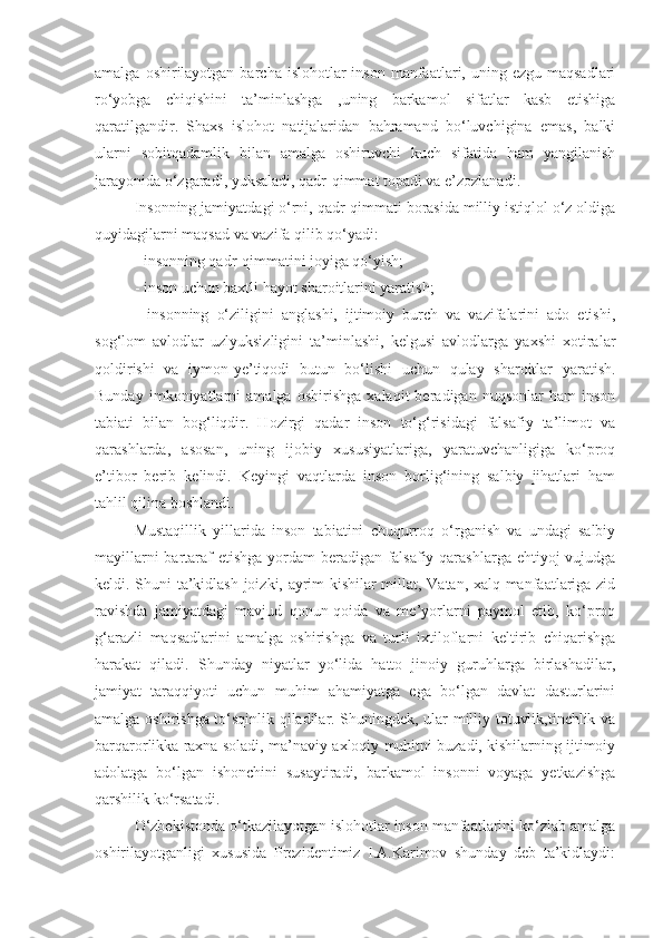 amalga  oshirilayotgan  barcha  islohotlar  inson  manfaatlari, uning  ezgu maqsadlari
ro‘yobga   chiqishini   ta’minlashga   ,uning   barkamol   sifatlar   kasb   etishiga
qaratilgandir.   Shaxs   islohot   natijalaridan   bahramand   bo‘luvchigina   emas,   balki
ularni   sobitqadamlik   bilan   amalga   oshiruvchi   kuch   sifatida   ham   yangilanish
jarayonida o‘zgaradi, yuksaladi, qadr-qimmat topadi va e’zozlanadi. 
Insonning jamiyatdagi o‘rni, qadr-qimmati borasida milliy istiqlol o‘z oldiga
quyidagilarni maqsad va vazifa qilib qo‘yadi:
- insonning qadr-qimmatini joyiga qo‘yish;
- inson uchun baxtli hayot sharoitlarini yaratish;
-   insonning   o‘ziligini   anglashi,   ijtimoiy   burch   va   vazifalarini   ado   etishi,
sog‘lom   avlodlar   uzlyuksizligini   ta’minlashi,   kelgusi   avlodlarga   yaxshi   xotiralar
qoldirishi   va   iymon-ye’tiqodi   butun   bo‘lishi   uchun   qulay   sharoitlar   yaratish.
Bunday   imkoniyatlarni   amalga   oshirishga   xalaqit   beradigan   nuqsonlar   ham   inson
tabiati   bilan   bog‘liqdir.   Hozirgi   qadar   inson   to‘g‘risidagi   falsafiy   ta’limot   va
qarashlarda,   asosan,   uning   ijobiy   xususiyatlariga,   yaratuvchanligiga   ko‘proq
e’tibor   berib   kelindi.   Keyingi   vaqtlarda   inson   borlig‘ining   salbiy   jihatlari   ham
tahlil qilina boshlandi. 
Mustaqillik   yillarida   inson   tabiatini   chuqurroq   o‘rganish   va   undagi   salbiy
mayillarni  bartaraf  etishga  yordam beradigan falsafiy qarashlarga ehtiyoj vujudga
keldi. Shuni ta’kidlash joizki, ayrim kishilar millat, Vatan, xalq manfaatlariga zid
ravishda   jamiyatdagi   mavjud   qonun-qoida   va   me’yorlarni   paymol   etib,   ko‘proq
g‘arazli   maqsadlarini   amalga   oshirishga   va   turli   ixtiloflarni   keltirib   chiqarishga
harakat   qiladi.   Shunday   niyatlar   yo‘lida   hatto   jinoiy   guruhlarga   birlashadilar,
jamiyat   taraqqiyoti   uchun   muhim   ahamiyatga   ega   bo‘lgan   davlat   dasturlarini
amalga oshirishga to‘sqinlik qiladilar. Shuningdek, ular milliy totuvlik,tinchlik va
barqarorlikka raxna soladi, ma’naviy-axloqiy muhitni buzadi, kishilarning ijtimoiy
adolatga   bo‘lgan   ishonchini   susaytiradi,   barkamol   insonni   voyaga   yetkazishga
qarshilik ko‘rsatadi.
O‘zbekistonda o‘tkazilayotgan islohotlar inson manfaatlarini ko‘zlab amalga
oshirilayotganligi   xususida   Prezidentimiz   I.A.Karimov   shunday   deb   ta’kidlaydi: 