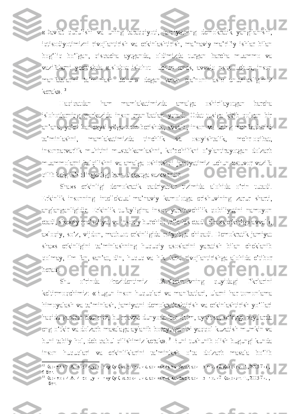 «Davlat   qurulishi   va   uning   taraqqiyoti,   jamiyatning   demokratik   yangilanishi,
iqtisodiyotimizni   rivojlantirish   va   erkinlashtirish,   ma’naviy-ma’rifiy   ishlar   bilan
bog‘liq   bo‘lgan,   qisqacha   aytganda,   oldimizda   turgan   barcha   muammo   va
vazifalarni   yechishda   «Islohot   islohot     uchun   emas,   avvalo   nson   uchun,   inson
manfaatlarini   ta’minlash   uchun»   degan   teran   ma’noni   aslo   unutmasligimiz
kerak». 12
Haqiqatdan   ham   mamlakatimizda   amalga   oshirilayotgan   barcha
islohotlarning   markazida   inson   manfaatlari   yotadi.   Odat   tusiga   kirib   qolgan   bir
an’ana,  ya’ni   har   qaysi   yilga  nom   berishda,   avvalo,  inson   va   uning  manfaatlarini
ta’minlashni,   mamlakatimizda   tinchlik   va   osoyishtalik,   mehr-oqibat,
insonparvarlik   muhitini   mustahkamlashni,   ko‘pchilikni   o‘ylantirayotgan   dolzarb
muammolarni   halqilishni   va   amalga   oshirishni   jamiyatimiz   uchun   ustuvor   vazifa
qilib belgilab olinganligi ham diqqatga sazovordir.
Shaxs   erkinligi   demokratik   qadriyatlar   tizimida   alohida   o‘rin   tutadi.
Erkinlik–insonning   intellektual-ma’naviy   kamolotga   erishuvining   zarur   sharti,
anglanganligidir.   Erkinlik   tufayligina   inson   yaratuvchilik   qobiliyatini   namoyon
etadi, shaxsiy ma’suliyat va insoniy burchini to‘la his etadi. Shaxs erkinligi avvalo,
axloqiy,   so‘z,   vijdon,   matbuot   erkinligida   ro‘yobga   chiqadi.   Demokratik   jamiyat
shaxs   erkinligini   ta’minlashning   huquqiy   asoslarini   yaratish   bilan   cheklanib
qolmay,   ilm-fan,   san’at,   din,   huquq   va   h.k.   larni   rivojlantirishga   alohida   e’tibor
beradi. 
Shu   o‘rinda   Prezidentimiz   I.A.Karimovning   quyidagi   fikrlarini
keltirmoqchimiz:   «Bugun   inson   huquqlari   va   manfaatlari,   ularni   har   tomonlama
himoyalash   va   ta’minlash,   jamiyatni   demokratlashtirish   va   erkinlashtirish   yo‘llari
haqida  gapirar  ekanmiz,  bu  mavzu  dunyoda har  doim,  ayniqsa,  so‘nggi   paytlarda
eng o‘tkir va dolzarb masalaga aylanib borayotganini yaqqol kuzatish mumkin va
buni tabiiy hol, deb qabul qilishimiz kerak». 13
  Buni tushunib olish bugungi kunda
inson   huquqlari   va   erkinliklarini   ta’minlash   o‘ta   dolzarb   masala   bo‘lib
12
 Каримов И.А. Инсон, унинг ҳуҚуҚ ва эркинликлари ҳамда манфаатлари – энг олий Қадрият. Т., 2005 йил, 
6-бет.
13
 Каримов И.А. Инсон, унинг ҳуҚуҚ ва эркинликлари ҳамда манфаатлари – энг олий Қадрият. Т., 2005 йил, 
11-бет. 