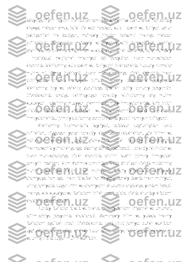 kelayotganligini  hayotni   o‘zi   taqozo  etmoqda. «Erkinlik»  tushunchasi  har   qanday
shaxsga   nisbatan   emas,   balki   o‘z   xatti-harakati,   xulq   –   atvori   va   faoliyati   uchun
javobgarlikni   his   etadigan,   ma’naviy   jihatdan   barkamol   insonga   nisbatan
qo‘llaniladi:   Jamiyatning   ma’naviy   salohiyati   yusalib   borgani   sari,   kishilar
erkinlikka o‘z boshimchalik, nimani xoxlasa shuni qilish deb emas, balki ma’naviy
–   intellektual   rivojlanish   imkoniyati   deb   qaraydilar.   Bozor   munosabatlari
sharoitida   kishilarning   xulq-atvori   va   faoliyatini   boshqarishda   huquqiy   normalar
muhim   rol   o‘ynay   boshlaydi.   Bozor   munosabatlariga   o‘tish   sharoitida   inson
qobiliyatlari   to‘laroq   namoyon   bo‘ladi.   Ijtimoiy   tabaqalanish   jarayonida
kishilarning   boy   va   qshshoq   guruhlarga   ajralishi   tabiiy   qonuniy   jarayondir.
O‘zbekistonda   amalga   oshirilayotgan   iqtisodiy   islohotlarning   eng   muhim
xususiyati   –   aholining   muayyan   qismining   ijtimoiy   himoyalanishida,   ko‘p   bolali
oilalar,   nafaqaxo‘rlar,   talabalar   va   nogironlarning   davlat   tomonidan
himoyalanishida, ijtimoiy adolatning qaror topishida yaqqol namoyon bo‘layapti.
Kishilarning   boqimandalik   kayfiyati,   tafakkur   turg‘unligidan   ozod
bo‘lishlari,   o‘zgargan   yangi   iqtisodiy   sharoitga   moslashishlari,   o‘z   bilimi   va
mahoratini   oshirishlari   uchun   g‘amxo‘rlik   qilish   iqtisodiy   islohotlarning
insonparvarlik  yo‘nalishiga   ega   ekanligidan  dalolat   beradi.  Iqtisodiy   islohotlar   va
bozor   munosabatlariga   o‘tish   sharoitida   aholini   kuchli   ijtimoiy   himoyalash
tamoyili  Prezident  Islom  Karimov tomonidan ishlab chiqilgan o‘zbek modelining
muhim   jihatlaridan   biridir.   Inson   mohiyatini   falsafiy   bilish   ulkan   tarbiyaviy
ahamiyatga   ham   ega.   Inson   falsafasi   har   bir   yangi   tarixiy   davrda   inson   mohiyati,
uning jamiyatda tutgan o‘rni  va ahamiyatini  chuqurroq anglashga yordam  beradi.
Insonga  xos xususiyat  va fazilatlarni  bilish orqali talaba o‘zida shunday sifatlarni
shakllantirishga intiladi. 
Bunday fazilatlar falsafa va boshqa ijtimoiy fanlarni o‘rganish va umuman,
ta’lim-tarbiya   jarayonida   shakllanadi.   Zamonaviy   bilim   va   yuksak   insoniy
fazilatlarni   egallash   orqali   O‘zbekistonda   ozod   obod   jamiyat   qurish   vazifalari
uyg‘unligini   ta’minlashga   erishish   butun   ta’lim-tarbiya   ishimizning   bosh   mezoni
va uning oldida turgan muhim vazifadir.    