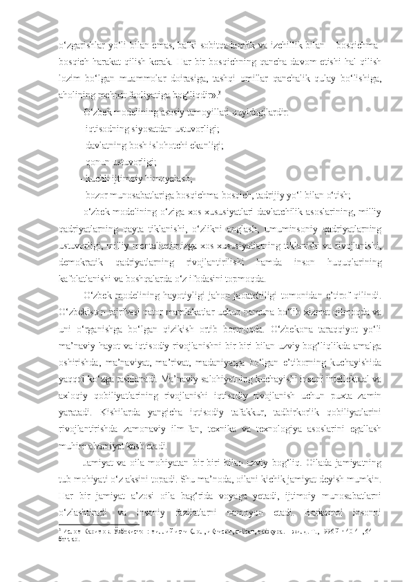 o‘zgarishlar yo‘li bilan emas, balki sobitqadamlik va izchillik bilan – bosqichma-
bosqich   harakat   qilish   kerak.   Har   bir   bosqichning   qancha   davom   etishi   hal   qilish
lozim   bo‘lgan   muammolar   doirasiga,   tashqi   omillar   qanchalik   qulay   bo‘lishiga,
aholining mehnat faoliyatiga bog‘liqdir». 3
O‘zbek modelining asosiy tamoyillari quyidagilardir:
– iqtisodning siyosatdan ustuvorligi;
– davlatning bosh islohotchi ekanligi;
– qonun ustuvorligi;
– kuchli ijtimoiy himoyalash;
– bozor munosabatlariga bosqichma-bosqich, tadrijiy yo‘l bilan o‘tish;
o‘zbek modelining o‘ziga xos xususiyatlari  davlatchilik asoslarining, milliy
qadriyatlarning   qayta   tiklanishi,   o‘zlikni   anglash,   umuminsoniy   qadriyatlarning
ustuvorligi, milliy mentalitetimizga xos xususiyatlarning tiklanishi va rivojlanishi,
demokratik   qadriyatlarning   rivojlantirilishi   hamda   inson   huquqlarining
kafolatlanishi va boshqalarda o‘z ifodasini topmoqda. 
O‘zbek   modelining   hayotiyligi   jahon   jaoatchiligi   tomonidan   e’tirof   qilindi.
O‘zbekiston tajribasi qator mamlakatlar uchun namuna bo‘lib xizmat qilmoqda va
uni   o‘rganishga   bo‘lgan   qizikish   ortib   bormoqda.   O‘zbekona   taraqqiyot   yo‘li
ma’naviy hayot va iqtisodiy rivojlanishni  bir-biri bilan uzviy bog‘liqlikda amalga
oshirishda,   ma’naviyat,   ma’rivat,   madaniyatga   bo‘lgan   e’tiborning   kuchayishida
yaqqol ko‘zga tashlanadi. Ma’naviy salohiyatning kuchayishi insoni intellektual va
axloqiy   qobiliyatlarining   rivojlanishi   iqtisodiy   rivojlanish   uchun   puxta   zamin
yaratadi.   Kishilarda   yangicha   iqtisodiy   tafakkur,   tadbirkorlik   qobiliyatlarini
rivojlantirishda   zamonaviy   ilm-fan,   texnika   va   texnologiya   asoslarini   egallash
muhim ahamiyat kasb etadi. 
Jamiyat   va   oila   mohiyatan   bir-biri   bilan   uzviy   bog‘liq.   Oilada   jamiyatning
tub mohiyati o‘z aksini topadi. Shu ma’noda, oilani kichik jamiyat deyish mumkin.
Har   bir   jamiyat   a’zosi   oila   bag‘rida   voyaga   yetadi,   ijtimoiy   munosabatlarni
o‘zlashtiradi   va   insoniy   fazilatlarni   namoyon   etadi.   Barkamol   insonni
3
 Ислом Каримов. Ўзбекистон: миллий истиҚлол, иҚтисод, сиёсат, мафкура. 1-жилд. Т., 1996 й.ғ 40-41, 64-
бетлар. 