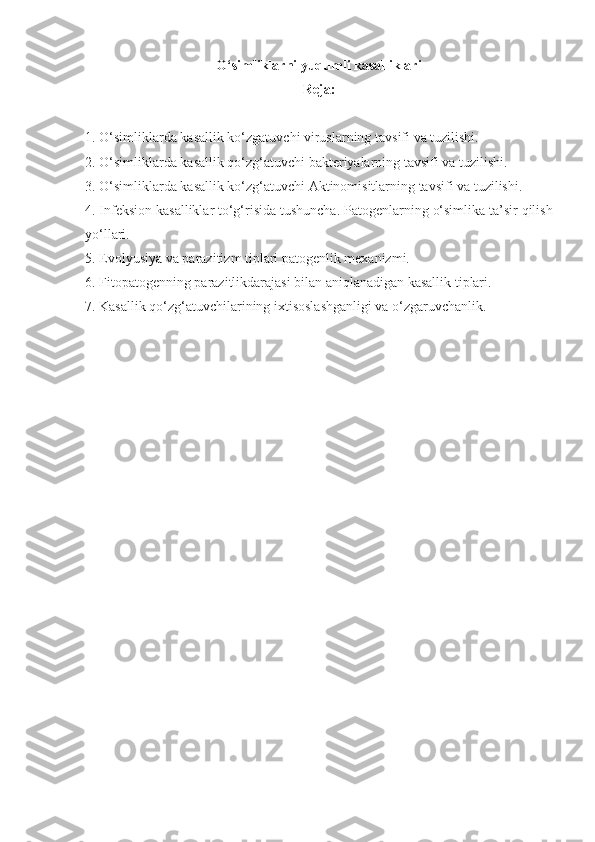 O‘simliklarni yuqumli kasalliklari
Reja:
1. O‘simliklarda kasallik ko‘zgatuvchi viruslarning tavsifi va tuzilishi. 
2. O‘simliklarda kasallik qo‘zg‘atuvchi bakteriyalarning tavsifi va tuzilishi.
3. O‘simliklarda kasallik ko‘zg‘atuvchi Aktinomisitlarning tavsifi va tuzilishi.
4.  Infeksion   kasalliklar   to‘g‘risida   tushuncha .  Patogenlarning   o‘simlika   ta’sir   qilish
yo‘llari .
5. Evolyusiya va parazitizm tiplari patogenlik mexanizmi.
6. Fitopatogenning parazitlikdarajasi bilan aniqlanadigan kasallik tiplari.
7. Kasallik qo‘zg‘atuvchilarining ixtisoslashganligi va o‘zgaruvchanlik. 